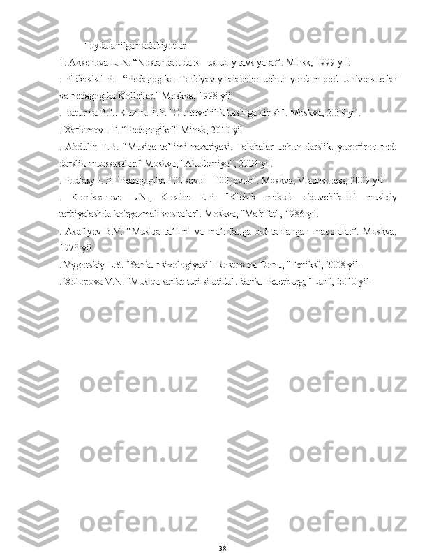 38Foydalanilgan adabiyotlar
1. Aksenova L. N. “Nostandart dars - uslubiy tavsiyalar”. Minsk, 1999 yil.
. Pidkasisti  P.I. “Pedagogika.  Tarbiyaviy  talabalar   uchun yordam  ped.  Universitetlar
va pedagogika Kollejlar." Moskva, 1998 yil.
. Baturina B.I., Kuzina T.F. "O'qituvchilik kasbiga kirish". Moskva, 2009 yil.
. Xarlamov I.F. “Pedagogika”. Minsk, 2010 yil.
.   Abdulin   E.B.   “Musiqa   ta’limi   nazariyasi.   Talabalar   uchun   darslik.   yuqoriroq   ped.
darslik muassasalar." Moskva, "Akademiya", 2004 yil.
. Podlasy I. P. "Pedagogika 100 savol - 100 javob". Moskva, Vladospress, 2009 yil.
.   Komissarova   L.N.,   Kostina   E.P.   "Kichik   maktab   o'quvchilarini   musiqiy
tarbiyalashda ko'rgazmali vositalar". Moskva, "Ma'rifat", 1986 yil.
.   Asafiyev   B.V.   “Musiqa   ta’limi   va   ma’rifatiga   oid   tanlangan   maqolalar”.   Moskva,
1973 yil.
. Vygotskiy L.S. "San'at psixologiyasi". Rostov-na-Donu, "Feniks", 2008 yil.
. Xolopova V.N. "Musiqa san'at turi sifatida".  Sankt-Peterburg, "Lan", 2010 yil. 