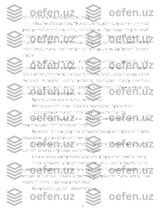 4ma'nosi eng keng chegaralargacha rivojlanadi.
B.Astafiev ta’kidlaganidek, “Musiqa bu san’at, ya’ni dunyoda inson tomonidan
yaratilgan ma’lum bir hodisa bo’lib, o’qitiladigan va o’rganiladigan ilmiy fan emas”.
Bolalarning   musiqiy   ta'limida   ko'rgazmali   qurollardan   foydalanish   musiqa   va   uning
ifodalash  imkoniyatlari  haqida  bolalarga  oddiy, tushunarli  shaklda tasavvur  berishga
imkon   beradi;   musiqa   orqali   berilgan   turli   xil   tuyg'ular   va   kayfiyatlarni   farqlashni
o'rgatish.
Kurs   ishining   ahamiyati :   Ko'rgazmali   qurollardan   foydalanish   tufayli
bolalarda   musiqiy-sezgi   qobiliyatlari,   shuningdek,   umumiy   musiqiy   qobiliyatlar   -
baland eshitish, ritm hissi va boshqalar faolroq rivojlanadi, ularda musiqaga qiziqish
rivojlanadi.   Ko'rgazmali   qurollar   yordamida   bajariladigan   musiqiy   topshiriqlar
bolaning   aqliy   faoliyatini   sezilarli   darajada   faollashtiradi,   ijodiy   xususiyatga   ega
bo'lgan mustaqil musiqiy faoliyatini rivojlantiradi.
Aynan shu narsa kurs ishida muhokama qilinadi.
Mening tadqiqotim ob'ekti  didaktik ko'rgazmalardan foydalanishdir.
Tadqiqot mavzusi musiqani o'qitish jarayonida ko'rishning o'rni.
Kurs   ishining   maqsadi   musiqa   darslarida   tasviriy   materiallarning   o‘quv
jarayonida tutgan o‘rnini aniqlashdan iborat.
Maqsadlar:   1)   o'quv   jarayonida   ko’rgazmaliizatsiyadan   foydalanish   bo'yicha
pedagogik va uslubiy adabiyotlarni o'rganish;
)   ko‘rgazmali   qurollardan   samarali   foydalanish   shartlari   va   ko‘rgazmali
qurollarni tanlashga qo‘yiladigan talablarni aniqlash;
) musiqa darsida tasviriy materiallardan amaliy foydalanishni tavsiflab bering.
Bolada   ko’rgazmali   g'oyalarni   rivojlantirish   uchun   ularni   ko’rgazmali   qo'llab-
quvvatlab,   ko'rgazmali   qurollardan   keng   foydalangan   holda   yaratish   kerak.   Bundan
gipoteza   kelib   chiqadi:   didaktik   ko'rgazmalardan   foydalanish   musiqa   darsida   o'quv
materialini optimal o'rganishga yordam beradi.
Asosiy tadqiqot usullari: - eksperimental usul; 