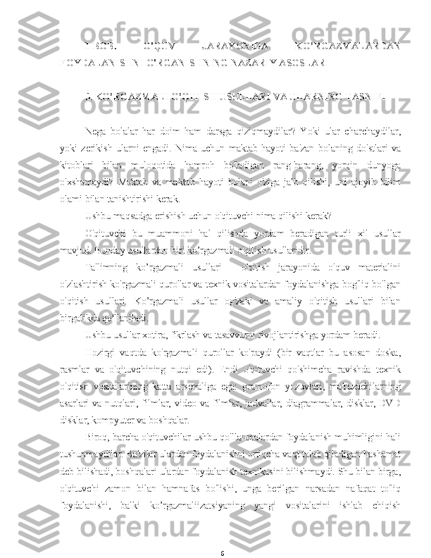 61-BOB.   O'QUV   JARAYONIDA   KO’RGAZMALARDAN
FOYDALANISHNI O'RGANISHNING NAZARIY ASOSLARI
.1 KO’RGAZMALI O’QITISH USULLARI VA ULARNING TASNIFI
Nega   bolalar   har   doim   ham   darsga   qiziqmaydilar?   Yoki   ular   charchaydilar,
yoki   zerikish   ularni   engadi.   Nima   uchun   maktab   hayoti   ba'zan   bolaning   do'stlari   va
kitoblari   bilan   muloqotida   hamroh   bo'ladigan   rang-barang,   yorqin   dunyoga
o'xshamaydi?   Maktab   va   maktab   hayoti   bolani   o'ziga   jalb   qilishi,   uni   ajoyib   bilim
olami bilan tanishtirishi kerak.
Ushbu maqsadga erishish uchun o'qituvchi nima qilishi kerak?
O'qituvchi   bu   muammoni   hal   qilishda   yordam   beradigan   turli   xil   usullar
mavjud. Bunday usullardan biri ko’rgazmali o'qitish usullaridir.
Ta'limning   ko’rgazmali   usullari   -   o'qitish   jarayonida   o'quv   materialini
o'zlashtirish ko'rgazmali qurollar va texnik vositalardan foydalanishga bog'liq bo'lgan
o'qitish   usullari.   Ko’rgazmali   usullar   og'zaki   va   amaliy   o'qitish   usullari   bilan
birgalikda qo'llaniladi.
Ushbu usullar xotira, fikrlash va tasavvurni rivojlantirishga yordam beradi.
Hozirgi   vaqtda   ko'rgazmali   qurollar   ko'paydi   (bir   vaqtlar   bu   asosan   doska,
rasmlar   va   o'qituvchining   nutqi   edi).   Endi   o'qituvchi   qo'shimcha   ravishda   texnik
o'qitish   vositalarining   katta   arsenaliga   ega:   gramofon   yozuvlari,   ma'ruzachilarning
asarlari  va  nutqlari,  filmlar, video  va  filmlar, jadvallar,  diagrammalar,  disklar,  DVD
disklar, kompyuter va boshqalar.
Biroq, barcha o'qituvchilar ushbu qo'llanmalardan foydalanish muhimligini hali
tushunmaydilar. Ba'zilar ulardan foydalanishni ortiqcha vaqt talab qiladigan hashamat
deb bilishadi, boshqalari ulardan foydalanish texnikasini bilishmaydi. Shu bilan birga,
o'qituvchi   zamon   bilan   hamnafas   bo'lishi,   unga   berilgan   narsadan   nafaqat   to'liq
foydalanishi,   balki   ko’rgazmaliizatsiyaning   yangi   vositalarini   ishlab   chiqish 