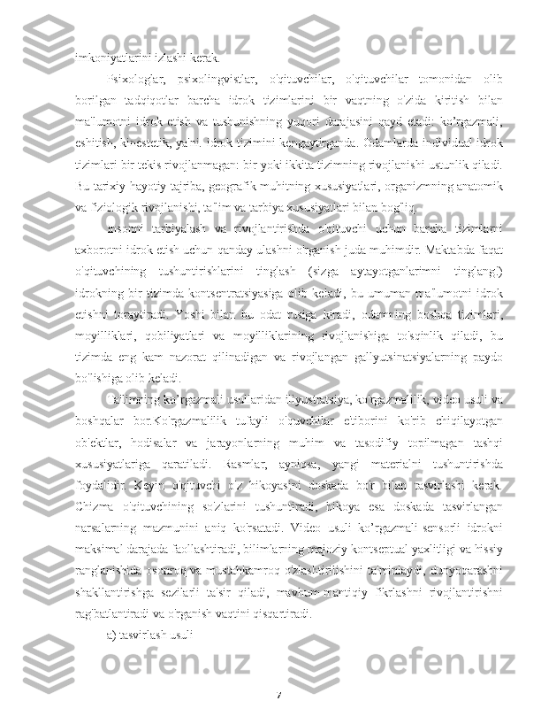 7imkoniyatlarini izlashi kerak.
Psixologlar,   psixolingvistlar,   o'qituvchilar,   o'qituvchilar   tomonidan   olib
borilgan   tadqiqotlar   barcha   idrok   tizimlarini   bir   vaqtning   o'zida   kiritish   bilan
ma'lumotni   idrok   etish   va   tushunishning   yuqori   darajasini   qayd   etadi:   ko’rgazmali,
eshitish, kinestetik, ya'ni. idrok tizimini kengaytirganda. Odamlarda individual idrok
tizimlari bir tekis rivojlanmagan: bir yoki ikkita tizimning rivojlanishi ustunlik qiladi.
Bu tarixiy hayotiy tajriba, geografik muhitning xususiyatlari, organizmning anatomik
va fiziologik rivojlanishi, ta'lim va tarbiya xususiyatlari bilan bog'liq.
Insonni   tarbiyalash   va   rivojlantirishda   o'qituvchi   uchun   barcha   tizimlarni
axborotni idrok etish uchun qanday ulashni o'rganish juda muhimdir. Maktabda faqat
o'qituvchining   tushuntirishlarini   tinglash   (sizga   aytayotganlarimni   tinglang!)
idrokning   bir   tizimda   kontsentratsiyasiga   olib   keladi,   bu   umuman   ma'lumotni   idrok
etishni   toraytiradi.   Yoshi   bilan   bu   odat   tusiga   kiradi,   odamning   boshqa   tizimlari,
moyilliklari,   qobiliyatlari   va   moyilliklarining   rivojlanishiga   to'sqinlik   qiladi,   bu
tizimda   eng   kam   nazorat   qilinadigan   va   rivojlangan   gallyutsinatsiyalarning   paydo
bo'lishiga olib keladi.
Ta'limning ko’rgazmali usullaridan illyustratsiya, ko'rgazmalilik, video usuli va
boshqalar   bor.Ko'rgazmalilik   tufayli   o'quvchilar   e'tiborini   ko'rib   chiqilayotgan
ob'ektlar,   hodisalar   va   jarayonlarning   muhim   va   tasodifiy   topilmagan   tashqi
xususiyatlariga   qaratiladi.   Rasmlar,   ayniqsa,   yangi   materialni   tushuntirishda
foydalidir.   Keyin   o'qituvchi   o'z   hikoyasini   doskada   bo'r   bilan   tasvirlashi   kerak.
Chizma   o'qituvchining   so'zlarini   tushuntiradi,   hikoya   esa   doskada   tasvirlangan
narsalarning   mazmunini   aniq   ko'rsatadi.   Video   usuli   ko’rgazmali-sensorli   idrokni
maksimal darajada faollashtiradi, bilimlarning majoziy-kontseptual yaxlitligi va hissiy
ranglanishida  osonroq va mustahkamroq  o'zlashtirilishini  ta'minlaydi, dunyoqarashni
shakllantirishga   sezilarli   ta'sir   qiladi,   mavhum-mantiqiy   fikrlashni   rivojlantirishni
rag'batlantiradi va o'rganish vaqtini qisqartiradi.
a) tasvirlash usuli 