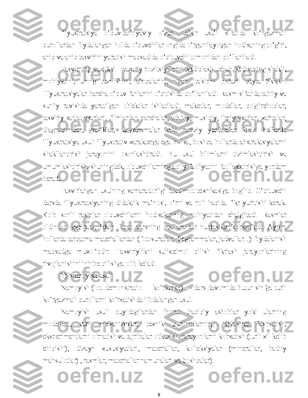 8Illyustratsiya   o‘quv-tarbiyaviy   o‘zaro   ta’sir   usuli   sifatida   ko‘rgazmali
qurollardan foydalangan holda o‘quvchilar ongida o‘rganilayotgan hodisaning to‘g‘ri,
aniq va aniq tasvirini yaratish maqsadida o‘qituvchi tomonidan qo‘llaniladi.
Tasvirning vazifasi - nazariy pozitsiyalarni tasdiqlash uchun hodisaning shakli,
mohiyatini,   uning   tuzilishini,   aloqalarini,   o'zaro   ta'sirini   obrazli   qayta   tiklash.
Illyustratsiyalar barcha o‘quv fanlarini o‘qitishda qo‘llaniladi. Rasm sifatida tabiiy va
sun'iy   ravishda   yaratilgan   ob'ektlar   ishlatiladi:   maketlar,   modellar,   qo'g'irchoqlar;
tasviriy san'at  asarlari, filmlardan parchalar, adabiy, musiqiy, ilmiy asarlar; xaritalar,
diagrammalar,   grafiklar,   diagrammalar   kabi   ramziy   yordamlar.   Ba'zi   hollarda
illyustratsiya usuli illyustrativ xarakterga ega bo'lsa, boshqa hollarda abstraktsiyalarni
shakllantirish   jarayonini   osonlashtiradi.   Bu   usul   bilimlarni   tizimlashtirish   va
umumlashtirish, shuningdek, o'quvchilarning aqliy faoliyatini faollashtirishga yordam
beradi.
Tasvirlangan   usulning   samaradorligi   taqdimot   texnikasiga   bog'liq.   O‘qituvchi
darsda   illyustratsiyaning   didaktik   ma’nosi,   o‘rni   va   roli   haqida   fikr   yuritishi   kerak.
Ko'p   sonli   rasmlar   o'quvchilarni   hodisalarning   mohiyatidan   chalg'itadi.   Rasmlar
oldindan   gapiradi,   lekin   faqat   darsning   ma'lum   bir   nuqtasida   ko'rsatiladi.   Ayrim
hollarda tarqatma materiallardan (fotosuratlar, diagrammalar, jadvallar...) foydalanish
maqsadga   muvofiqdir.   Tasviriylikni   suiiste'mol   qilish   fikrlash   jarayonlarining
rivojlanishini inhibe qilishga olib keladi.
b) Namoyish usuli
Namoyish (lot. demonstratio — ko rsatish) — dars davomida butun sinfga turliʻ
ko rgazmali qurollarni ko rsatishda ifodalangan usul.	
ʻ ʻ
Namoyish   usuli   quyidagilardan   iborat:   haqiqiy   asboblar   yoki   ularning
modellari,   turli   mexanizmlar,   texnik   qurilmalarning   ishlashini   ko'rsatish,
eksperimentlarni o'rnatish va tajribalar o'tkazish, jarayonlarni ko'rsatish (turli xil kelib
chiqishi),   dizayn   xususiyatlari,   materiallar,   kolleksiyalar   (minerallar,   badiiy
mahsulotlar) , rasmlar, materiallar namunalari va boshqalar). 