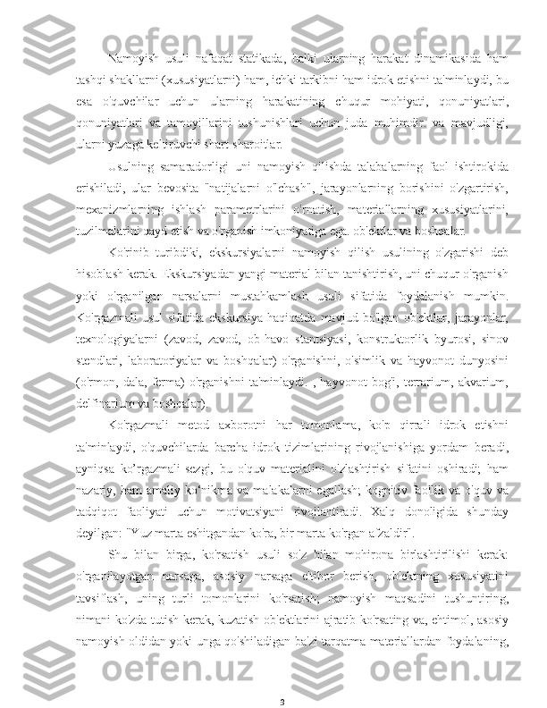 9Namoyish   usuli   nafaqat   statikada,   balki   ularning   harakat   dinamikasida   ham
tashqi shakllarni (xususiyatlarni) ham, ichki tarkibni ham idrok etishni ta'minlaydi, bu
esa   o'quvchilar   uchun   ularning   harakatining   chuqur   mohiyati,   qonuniyatlari,
qonuniyatlari   va   tamoyillarini   tushunishlari   uchun   juda   muhimdir.   va   mavjudligi,
ularni yuzaga keltiruvchi shart-sharoitlar.
Usulning   samaradorligi   uni   namoyish   qilishda   talabalarning   faol   ishtirokida
erishiladi,   ular   bevosita   "natijalarni   o'lchash",   jarayonlarning   borishini   o'zgartirish,
mexanizmlarning   ishlash   parametrlarini   o'rnatish,   materiallarning   xususiyatlarini,
tuzilmalarini qayd etish va o'rganish imkoniyatiga ega. ob'ektlar va boshqalar.
Ko'rinib   turibdiki,   ekskursiyalarni   namoyish   qilish   usulining   o'zgarishi   deb
hisoblash kerak. Ekskursiyadan yangi material bilan tanishtirish, uni chuqur o'rganish
yoki   o'rganilgan   narsalarni   mustahkamlash   usuli   sifatida   foydalanish   mumkin.
Ko'rgazmali   usul   sifatida   ekskursiya   haqiqatda   mavjud   bo'lgan   ob'ektlar,   jarayonlar,
texnologiyalarni   (zavod,   zavod,   ob-havo   stantsiyasi,   konstruktorlik   byurosi,   sinov
stendlari,   laboratoriyalar   va   boshqalar)   o'rganishni,   o'simlik   va   hayvonot   dunyosini
(o'rmon,   dala,   ferma)   o'rganishni   ta'minlaydi.   ,   hayvonot   bog'i,   terrarium,   akvarium,
delfinarium va boshqalar).
Ko'rgazmali   metod   axborotni   har   tomonlama,   ko'p   qirrali   idrok   etishni
ta'minlaydi,   o'quvchilarda   barcha   idrok   tizimlarining   rivojlanishiga   yordam   beradi,
ayniqsa   ko’rgazmali-sezgi,   bu   o'quv   materialini   o'zlashtirish   sifatini   oshiradi;   ham
nazariy, ham   amaliy ko‘nikma  va malakalarni   egallash;   kognitiv faollik va  o'quv  va
tadqiqot   faoliyati   uchun   motivatsiyani   rivojlantiradi.   Xalq   donoligida   shunday
deyilgan: "Yuz marta eshitgandan ko'ra, bir marta ko'rgan afzaldir".
Shu   bilan   birga,   ko'rsatish   usuli   so'z   bilan   mohirona   birlashtirilishi   kerak:
o'rganilayotgan   narsaga,   asosiy   narsaga   e'tibor   berish,   ob'ektning   xususiyatini
tavsiflash,   uning   turli   tomonlarini   ko'rsatish;   namoyish   maqsadini   tushuntiring,
nimani ko'zda tutish kerak, kuzatish ob'ektlarini ajratib ko'rsating va, ehtimol, asosiy
namoyish oldidan yoki unga qo'shiladigan ba'zi tarqatma materiallardan foydalaning, 