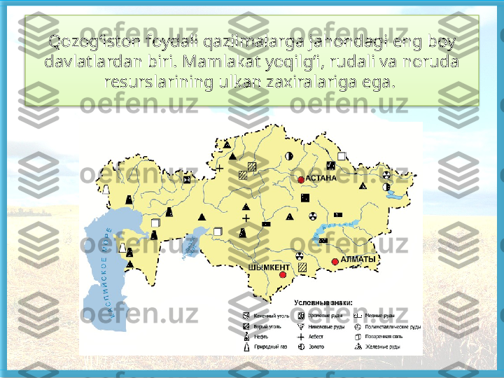 Qozog‘iston foydali qazilmalarga jahondagi eng boy 
davlatlardan biri. Mamlakat yoqilg‘i, rudali va noruda 
resurslarining ulkan zaxiralariga ega.    