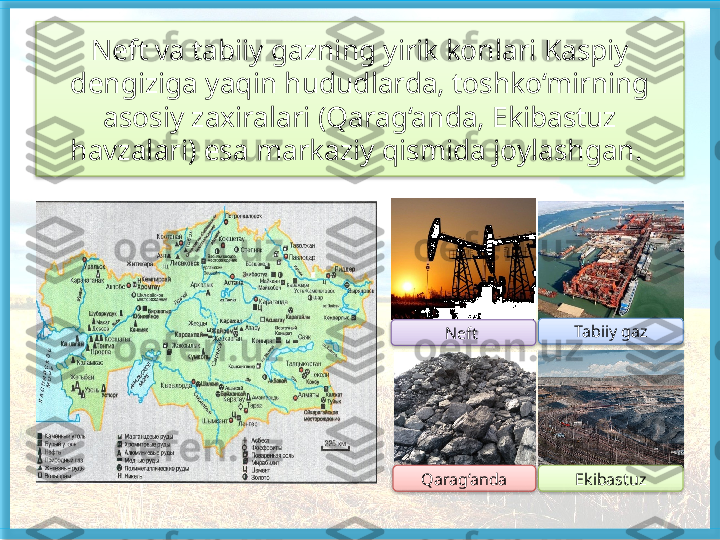 Neft va tabiiy gazning yirik konlari Kaspiy 
dengiziga yaqin hududlarda, toshko‘mirning 
asosiy zaxiralari (Qarag‘anda, Ekibastuz 
havzalari) esa markaziy qismida joylashgan. 
Neft 
Qarag‘anda Tabiiy gaz
Ekibastuz       