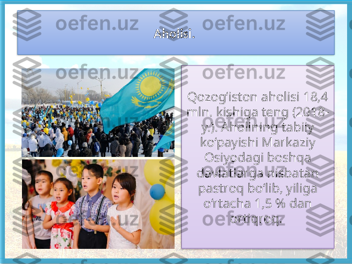 Aholisi. 
Qozog‘iston aholisi 18,4 
mln. kishiga teng (2018-
y.). Aholi ning tabiiy 
ko‘payishi Markaziy 
Osiyodagi boshqa 
davlatlarga nisbatan 
pastroq bo‘lib, yiliga 
o‘rtacha 1,5 % dan 
ortiqroq.     