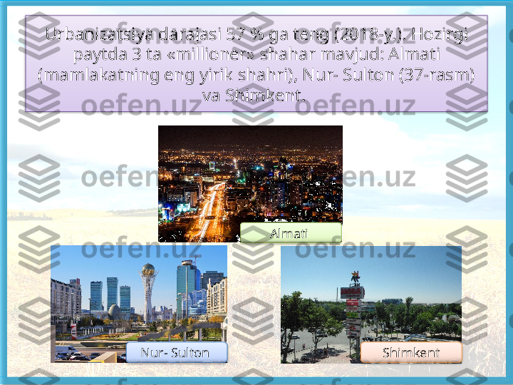 Urbanizatsiya darajasi 57 % ga teng (2018-y.). Hozirgi 
paytda 3 ta «millioner» shahar mavjud: Almati 
(mamlakatning eng yirik shahri), Nur- Sulton (37-rasm) 
va Shimkent. 
Almati 
Nur- Sulton  Shimkent      