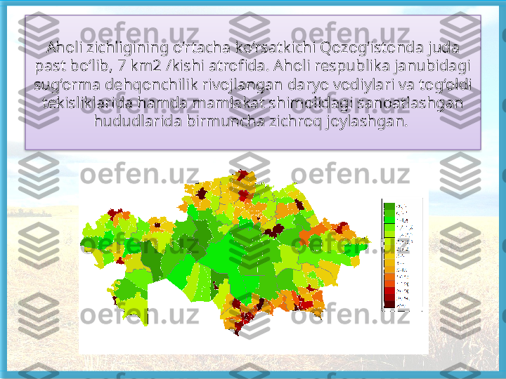 Aholi zichligining o‘rtacha ko‘rsatkichi Qozog‘istonda juda 
past bo‘lib, 7 km2 /kishi atrofida. Aholi respublika janubidagi 
sug‘orma dehqonchilik rivojlangan daryo vodiylari va tog‘oldi 
tekisliklarida hamda mamlakat shimolidagi sanoatlashgan 
hududlarida birmuncha zichroq joylashgan.    