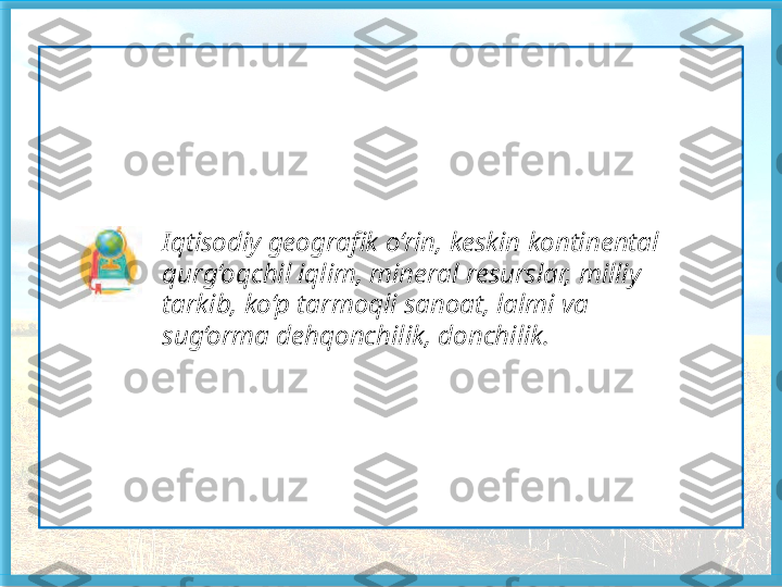                   Iqtisodiy geografik o‘rin, keskin kontinental 
                  qurg‘oqchil iqlim, mineral resurslar, milliy 
                  tarkib, ko‘p tarmoqli sanoat, lalmi va 
                  sug‘orma deh qonchilik, donchilik.   