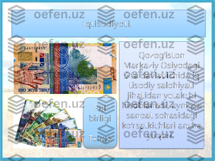 Qozog‘iston 
Markaziy Osiyodagi 
5 ta davlat ichida iq 
tisodiy salohiyati 
jihatidan yetakchi 
hisoblanadi, ayniqsa 
sanoat sohasi	
 dagi 
ko‘rsatkichlari ancha 
yuqori. Iqt isodiy ot i. 
Pul 
birligi 
- 
Tenge     