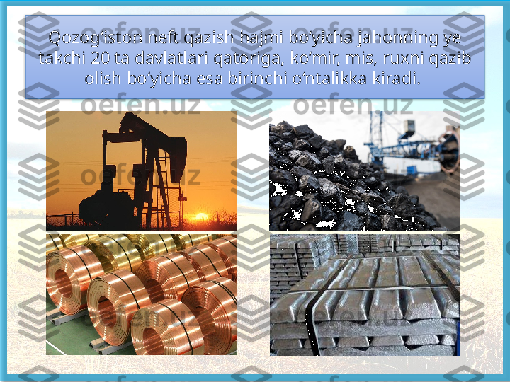 Qozog‘iston neft qazish hajmi bo‘yicha jahonning ye 
takchi 20 ta davlatlari qatoriga, ko‘mir, mis, ruxni qazib 
olish bo‘yicha esa birinchi o‘ntalikka kiradi.    