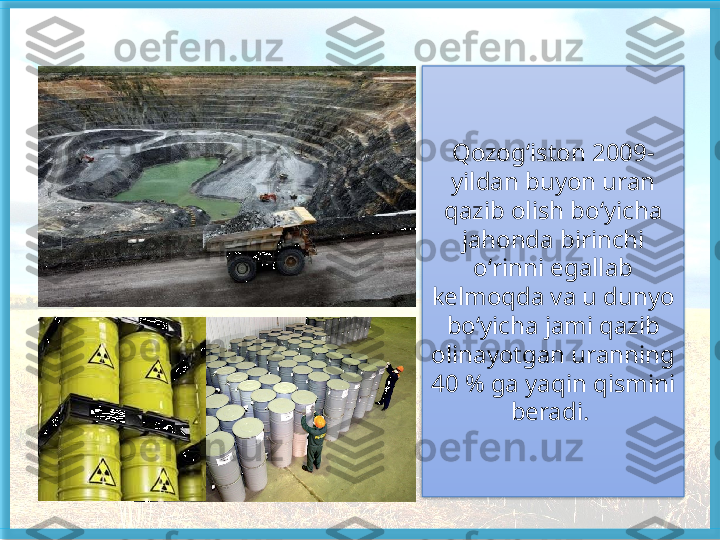 Qozog ‘ iston  2009-
yildan buyon uran 
qazib olish bo ‘ yicha 
jahonda birinchi 
o ‘ rinni egallab 
kelmoqda va u dunyo  
bo‘yicha jami qazib 
olinayotgan uranning 
40 % ga yaqin qismini 
beradi.    