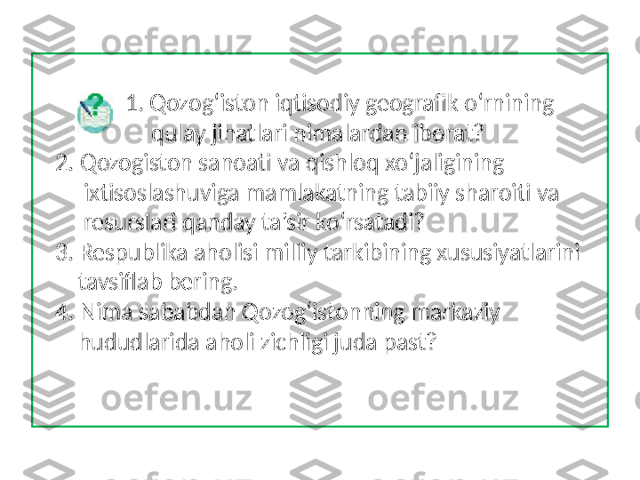                1. Qozog‘iston iqtisodiy geografik o‘rnining 
                    qulay jihatlari nimalardan iborat? 
   2. Qozogiston sanoati va qishloq xo‘jaligining 
        ixtisoslashuviga mamlakatning tabiiy sharoiti va 
        resurslari qanday ta’sir ko‘rsatadi? 
   3. Respublika aholisi milliy tarkibining xususiyatlarini 
       tavsiflab bering. 
   4. Nima sababdan Qozog‘istonning markaziy 
       hududlarida aholi zichligi juda past?  