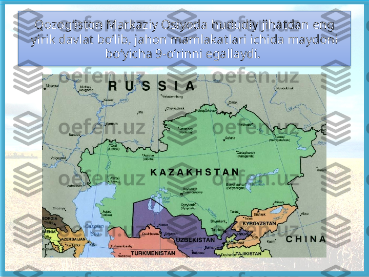 Qozog‘iston Markaziy Osiyoda hududiy ji hatdan eng 
yirik davlat bo‘lib, jahon mamlakat	
 lari ichida maydoni 
bo‘yicha 9-o‘rinni egallaydi.    