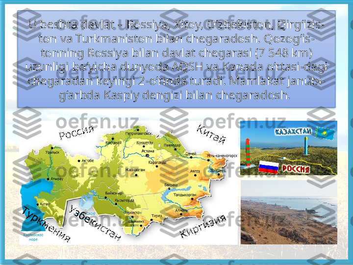 U beshta davlat – Rossiya, Xitoy, O‘zbekiston, Qirg‘izis-
ton va Turkmaniston bilan chegaradosh. Qozog‘is-
tonning Rossiya bilan davlat chegarasi (7 548 km) 
uzunligi bo‘yicha dunyoda AQSH va Kanada o‘rtasi-dagi 
chegaradan keyingi 2-o‘rinda turadi. Mamlakat janubi-
g‘arbda Kaspiy dengizi bilan chegaradosh.    