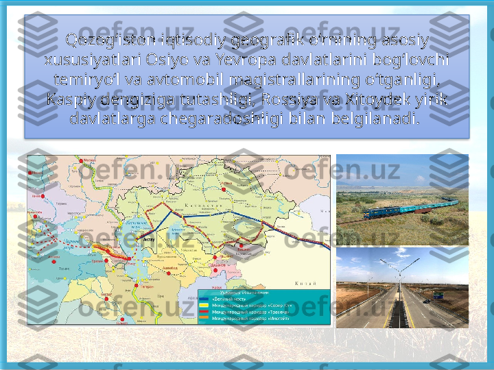 Qozog‘iston iqtisodiy geografik o‘rnining asosiy 
xususiyatlari Osiyo va Yevropa davlatlarini bog‘lovchi 
temiryo‘l va avtomobil magistrallari ning o‘tganligi, 
Kaspiy dengiziga tutashligi, Rossiya va Xitoydek yirik 
davlatlarga chegaradoshligi bilan belgilanadi.    