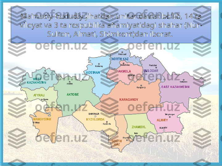 Ma’muriy-hududiy jihat dan unitar davlat bo‘lib, 14 ta 
viloyat va 3 ta respublika ahamiyatidagi shahar (Nur-
Sulton, Almati, Shimkent)dan iborat.    