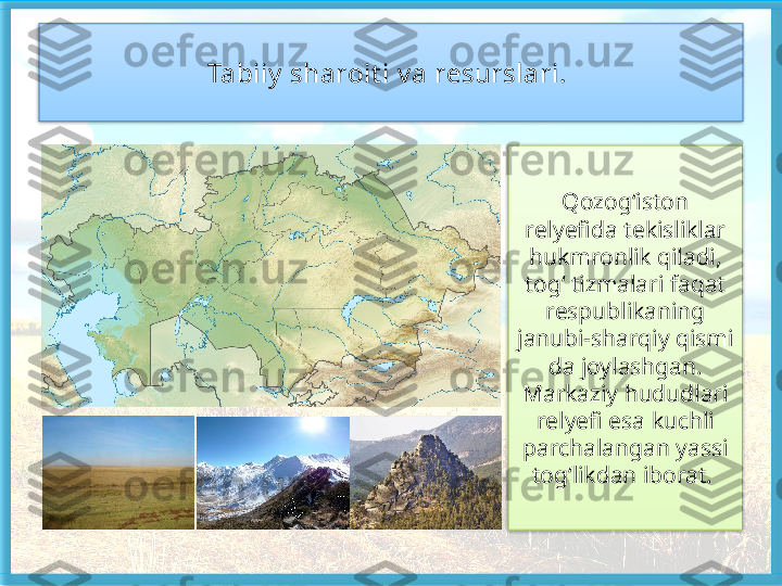 Tabiiy  sharoit i v a resurslari. 
Qozog‘iston 
relyefida tekisliklar 
hukm ronlik qiladi, 
tog‘ tizmalari faqat 
respublikaning 
janubi-sharqiy qismi	
 
da joylashgan. 
Markaziy hududlari 
relyefi esa kuchli 
parchalangan yassi 
tog‘likdan iborat.     