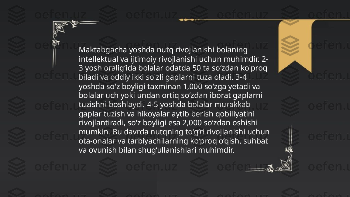 ...
t.me/slaydai_bot Maktabgacha yoshda nutq rivojlanishi bolaning 
intellektual va ijtimoiy rivojlanishi uchun muhimdir. 2-
3 yosh oralig‘ida bolalar odatda 50 ta so‘zdan ko'proq 
biladi va oddiy ikki so'zli gaplarni tuza oladi. 3-4 
yoshda so'z boyligi taxminan 1,000 so‘zga yetadi va 
bolalar uch yoki undan ortiq so‘zdan iborat gaplarni 
tuzishni boshlaydi. 4-5 yoshda bolalar murakkab 
gaplar tuzish va hikoyalar aytib berish qobiliyatini 
rivojlantiradi, so‘z boyligi esa 2,000 so‘zdan oshishi 
mumkin. Bu davrda nutqning to‘g‘ri rivojlanishi uchun 
ota-onalar va tarbiyachilarning ko‘proq o‘qish, suhbat 
va ovunish bilan shug‘ullanishlari muhimdir. 