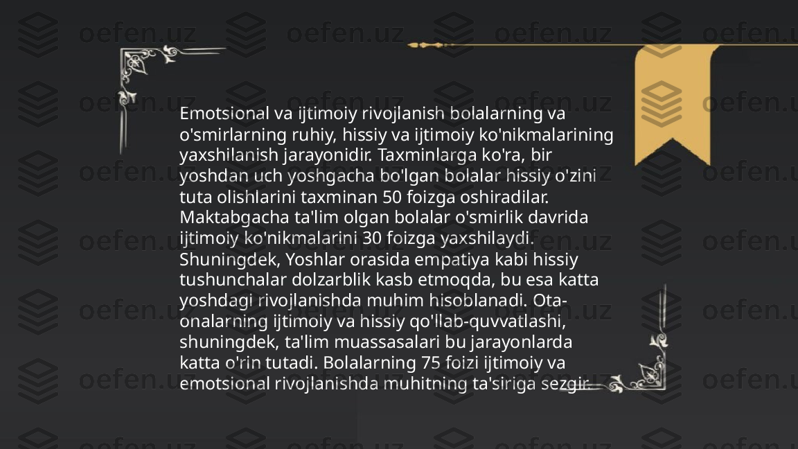 ...
t.me/slaydai_bot Emotsional va ijtimoiy rivojlanish bolalarning va 
o'smirlarning ruhiy, hissiy va ijtimoiy ko'nikmalarining 
yaxshilanish jarayonidir. Taxminlarga ko'ra, bir 
yoshdan uch yoshgacha bo'lgan bolalar hissiy o'zini 
tuta olishlarini taxminan 50 foizga oshiradilar. 
Maktabgacha ta'lim olgan bolalar o'smirlik davrida 
ijtimoiy ko'nikmalarini 30 foizga yaxshilaydi. 
Shuningdek, Yoshlar orasida empatiya kabi hissiy 
tushunchalar dolzarblik kasb etmoqda, bu esa katta 
yoshdagi rivojlanishda muhim hisoblanadi. Ota-
onalarning ijtimoiy va hissiy qo'llab-quvvatlashi, 
shuningdek, ta'lim muassasalari bu jarayonlarda 
katta o'rin tutadi. Bolalarning 75 foizi ijtimoiy va 
emotsional rivojlanishda muhitning ta'siriga sezgir. 