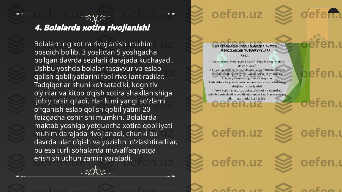 ...
t.me/slaydai_bot4. Bolalarda xotira rivojlanishiBolalarning xotira rivojlanishi muhim 
bosqich bo‘lib, 3 yoshdan 5 yoshgacha 
bo‘lgan davrda sezilarli darajada kuchayadi. 
Ushbu yoshda bolalar tasavvur va eslab 
qolish qobiliyatlarini faol rivojlantiradilar. 
Tadqiqotlar shuni ko‘rsatadiki, kognitiv 
o‘yinlar va kitob o‘qish xotira shakllanishiga 
ijobiy ta’sir qiladi. Har kuni yangi so‘zlarni 
o‘rganish eslab qolish qobiliyatini 20 
foizgacha oshirishi mumkin. Bolalarda 
maktab yoshiga yetguncha xotira qobiliyati 
muhim darajada rivojlanadi, chunki bu 
davrda ular o‘qish va yozishni o‘zlashtiradilar, 
bu esa turli sohalarda muvaffaqiyatga 
erishish uchun zamin yaratadi. 