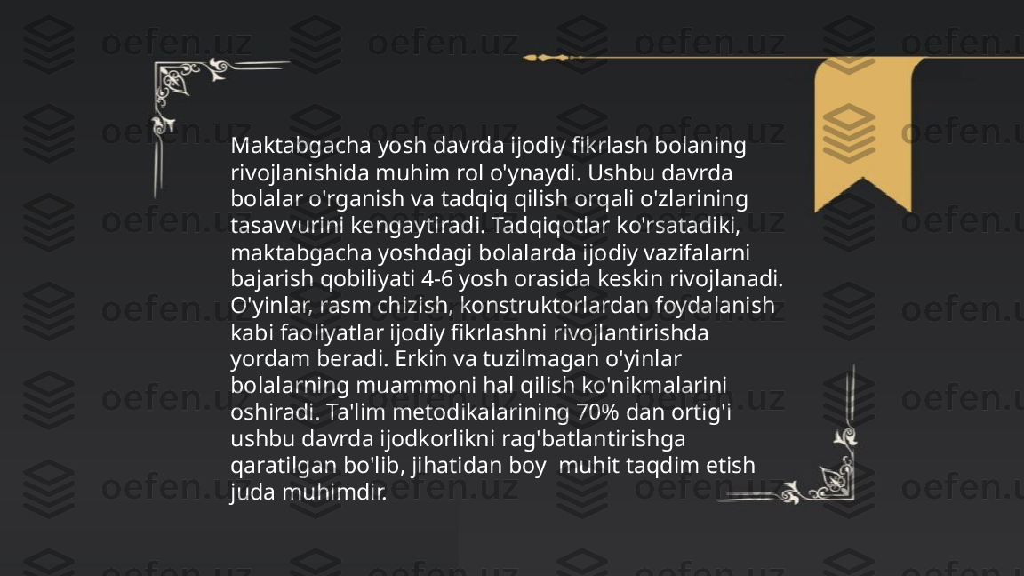 ...
t.me/slaydai_bot Maktabgacha yosh davrda ijodiy fikrlash bolaning 
rivojlanishida muhim rol o'ynaydi. Ushbu davrda 
bolalar o'rganish va tadqiq qilish orqali o'zlarining 
tasavvurini kengaytiradi. Tadqiqotlar ko'rsatadiki, 
maktabgacha yoshdagi bolalarda ijodiy vazifalarni 
bajarish qobiliyati 4-6 yosh orasida keskin rivojlanadi. 
O'yinlar, rasm chizish, konstruktorlardan foydalanish 
kabi faoliyatlar ijodiy fikrlashni rivojlantirishda 
yordam beradi. Erkin va tuzilmagan o'yinlar 
bolalarning muammoni hal qilish ko'nikmalarini 
oshiradi. Ta'lim metodikalarining 70% dan ortig'i 
ushbu davrda ijodkorlikni rag'batlantirishga 
qaratilgan bo'lib, jihatidan boy  muhit taqdim etish 
juda muhimdir. 