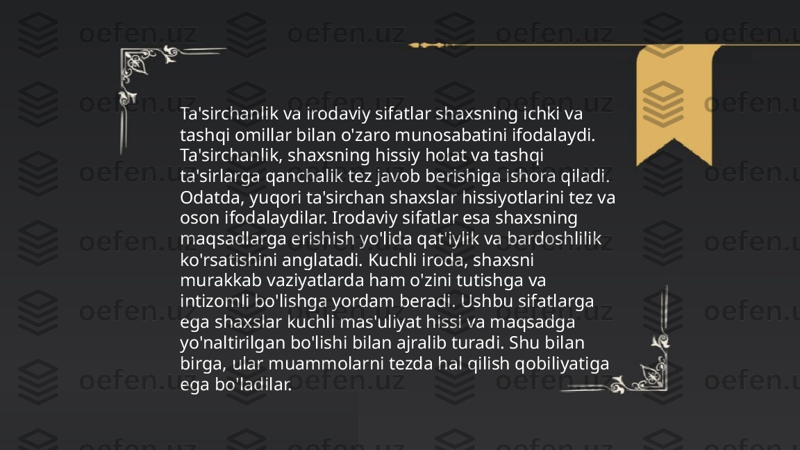 ...
t.me/slaydai_bot Ta'sirchanlik va irodaviy sifatlar shaxsning ichki va 
tashqi omillar bilan o'zaro munosabatini ifodalaydi. 
Ta'sirchanlik, shaxsning hissiy holat va tashqi 
ta'sirlarga qanchalik tez javob berishiga ishora qiladi. 
Odatda, yuqori ta'sirchan shaxslar hissiyotlarini tez va 
oson ifodalaydilar. Irodaviy sifatlar esa shaxsning 
maqsadlarga erishish yo'lida qat'iylik va bardoshlilik 
ko'rsatishini anglatadi. Kuchli iroda, shaxsni 
murakkab vaziyatlarda ham o'zini tutishga va 
intizomli bo'lishga yordam beradi. Ushbu sifatlarga 
ega shaxslar kuchli mas'uliyat hissi va maqsadga 
yo'naltirilgan bo'lishi bilan ajralib turadi. Shu bilan 
birga, ular muammolarni tezda hal qilish qobiliyatiga 
ega bo'ladilar. 