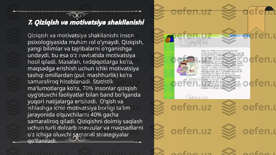 ...
t.me/slaydai_bot7. Qiziqish va motivatsiya shakllanishiQiziqish va motivatsiya shakllanishi inson 
psixologiyasida muhim rol o'ynaydi. Qiziqish, 
yangi bilimlar va tajribalarni o'rganishga 
undaydi, bu esa o'z navbatida motivatsiya 
hosil qiladi. Masalan, tadqiqotlarga ko'ra, 
maqsadga erishish uchun ichki motivatsiya 
tashqi omillardan (pul, mashhurlik) ko'ra 
samaraliroq hisoblanadi. Statistik 
ma'lumotlarga ko'ra, 70% insonlar qiziqish 
uyg'otuvchi faoliyatlar bilan band bo'lganda 
yuqori natijalarga erishadi.  O'qish va 
ishlashga ichki motivatsiya borligi ta'lim 
jarayonida o'quvchilarni 40% gacha 
samaraliroq qiladi. Qiziqishni doimiy saqlash 
uchun turli dolzarb mavzular va maqsadlarni 
o'z ichiga oluvchi samarali strategiyalar 
qo'llaniladi. 