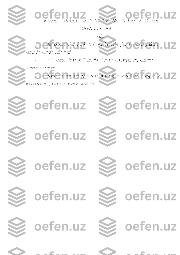 MEVALI DARAXTLARNING KARANTIN  XA ShAROT VA
KASALLIKLARI
Reja:
1. Amerika ok   kapalagi  o‘ tish y o‘ llari, rivojlanish xususiyatlari, 
karantin kurash tadbirlari.
2. Filloksera  o‘ tish y o‘ llari, rivojlanish xususiyatlari, karantin 
kurash tadbir lari.
3. Mevali daraxtlarning kuyish kasalligi utish y o‘ llari, rivojlanish 
xususiyat lari, karantin kurash tadbirlari. 
