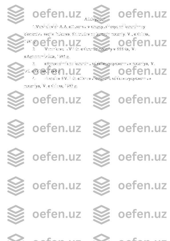 Adabiyotlar:
1 . Varshalovich A.A. «Gusens ы  v stragayushiesya pri karantinnoy 
ekspertiz ы  sve jix fruktov».  Sb. trudov po karantin rasteniy. M., «Kolos», 
1981 g.
2. Voronkova L.V i dr. «Karantin rasteniy v SSSR», M. 
«Agropromizdat», 1986 g.
3. «Spravochnik po karantinu selskoxozyaystvenn ы x rasteniy», M. 
izd.  «Kolos», 1995 g
4. Pospelov SM. i dr. «Osnov ы  karantina selskoxozyaystvenn ы x 
rasteniy», M. «Kolos», 1983 g. 
