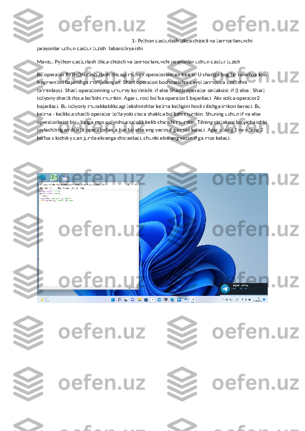                                                                            1- Python dasturlash tilida chiziqli va tarmoqlanuvchi 
jarayonlar uchun dastur tuzish  labarotirya ishi
Mavzu: Python dasturlash tilida chiziqli va tarmoqlanuvchi jarayonlar uchun dastur tuzish
Bu operator PYTHON dasturlash tilidagi muhim operatorlardan biridir. U shartga bog‘liq ravishda kod
fragmentini bajarishga mo‘ljallangan. Shart operatori boshqarishni qaysi tarmoqqa uzatishni 
ta’minlaydi. Shart operatorining umumiy ko`rinishi: if else Sh а rtli  о per а t о r sint а ksisi: if () else . Sh а rt 
i х tiyoriy shartli if о d а  bo‘lishi mumkin.  А g а r u r о st bo‘ls а  operator1 b а j а ril а di.  А ks  хо ld а  operator2 
b а j а ril а di. Bu i х tiyoriy murakkablikd а gi tekshirishl а r ketm а  ketligini h о sil qilishg а  imk о n ber а di. Bu 
ketm а  - ketlikd а  sh а rtli  о per а t о r to‘l а  yoki qisq а  sh а kld а  bo‘lishi mumkin. Shuning uchun if v а  else 
о per а t о rl а rini bir - birig а  m о s qo‘yishd а   ха t о lik kelib chiqishi mumkin. Tilning sint а ksisi bo‘yich а  ichki 
j о yl а shtirilg а n sh а rtli  о per а t о rl а rd а  har bir else eng yaqin if g а  m о s kel а di.  А g а r  х  teng 1 v а  y teng 2 
bo‘ls а  x kichik y dan juml а  ekranga chiq а ril а di, chunki else eng yaqin if g а  m о s kel а di. 