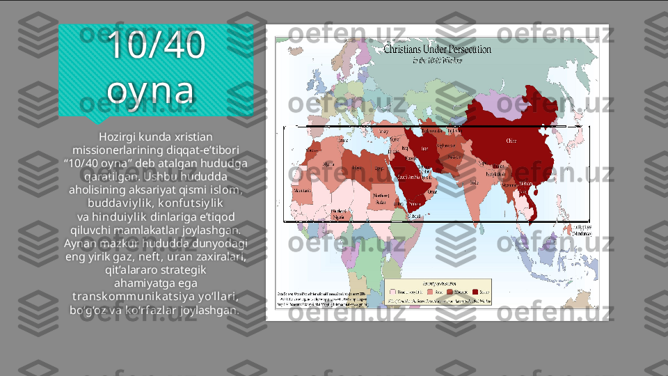 10/40 
oy na 
Hozirgi kunda xristian 
missionerlarining diqqat-e’tibori 
“ 10/40 oy na ” deb atalgan hududga 
qaratilgan. Ushbu hududda 
aholisining aksariyat qismi  islom, 
buddav iy li k , k onfut siy lik
va  hi nduiy l ik  dinlariga e’tiqod 
qiluvchi mamlakatlar joylashgan. 
Aynan mazkur hududda dunyodagi 
eng yirik  gaz, neft , uran  zaxiralari, 
qit’alararo strategik
ahamiyatga ega 
t ransk omm uni k at siy a y o‘llari, 
bo‘g‘oz v a k o‘rfazlar  joylashgan.     