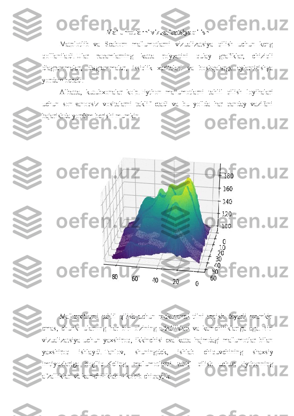 Ma'lumotlarni vizualizatsiya qilish
Matplotlib   va   Seaborn   ma'lumotlarni   vizualizatsiya   qilish   uchun   keng
qo'llaniladi.   Ular   raqamlarning   katta   ro'yxatini   qulay   grafiklar,   chiziqli
diagrammalar,   diagrammalar,   issiqlik   xaritalari   va   boshqalarga   aylantirishga
yordam beradi.
Albatta,   kutubxonalar   ko'p.   Python   ma'lumotlarni   tahlil   qilish   loyihalari
uchun   son-sanoqsiz   vositalarni   taklif   etadi   va   bu   yo'lda   har   qanday   vazifani
bajarishda yordam berishi mumkin.
Ma'lumotlarni   tahlil   qilish   uchun   mukammal   tilni   topish   deyarli   mumkin
emas,   chunki   ularning   har   biri   o'zining   afzalliklari   va   kamchiliklariga   ega.   Biri
vizualizatsiya   uchun   yaxshiroq,   ikkinchisi   esa   katta   hajmdagi   ma'lumotlar   bilan
yaxshiroq   ishlaydi.   Tanlov,   shuningdek,   ishlab   chiquvchining   shaxsiy
imtiyozlariga   bog'liq.   Keling,   ma'lumotlarni   tahlil   qilish   uchun   Pythonning
afzalliklari va kamchiliklarini ko'rib chiqaylik. 