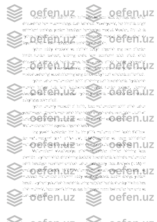 Dasturlash   hech   qachon   oson   bo'lmagan   va   hatto   katta   tajribaga   ega   ishlab
chiquvchilar   ham   muammolarga  duch   kelishadi.   Yaxshiyamki,  har  bir   tilda   to'g'ri
echimlarni   topishga   yordam   beradigan   hamjamiyat   mavjud.   Masalan,   GitHub-da
Python   loyihalari   bilan   90   000   dan   ortiq   omborlar   mavjud.   Shuning   uchun   siz
deyarli har doim savolingizga javob topishingiz mumkin.
Python   oddiy   sintaksisi   va   o'qilishi   tufayli   o'rganish   eng   oson   tillardan
biridir.   Bundan   tashqari,   kodning   ancha   kam   qatorlarini   talab   qiladi.   Ishlab
chiquvchi   kodning   o'zi   haqida   emas,   balki   u   nima   qilishi   haqida   o'ylamasligi
mumkin.   Python-da   disk   raskadrovka   qilish   ham   ancha   oson.Python   o'zining
moslashuvchanligi va asboblarning keng doirasi tufayli turli sohalarda qo'llaniladi.
Python uchun ma'lumotlarni tahlil qilishning turli bosqichlarida foydalanish
mumkin   bo'lgan   juda   ko'p   kutubxonalar   mavjud.   Bundan   tashqari,   ularning
aksariyati   bepul.   Bularning   barchasi   Python   yordamida   ma'lumotlar   bilan   ishlash
qulayligiga ta'sir qiladi.
Python   umumiy   maqsadli   til   bo'lib,   faqat   ma'lumotlarni   tahlil   qilish   uchun
yaratilmagan.   Dinamik matn terish bilan ishlab chiqish ancha oson, lekin u turli xil
turlari bilan bog'liq ma'lumotlardagi xatolarni qidirishni sekinlashtiradi.
Ma'lumotlar tahlilini qayerda o'rganish kerak
Eng   yaxshi   kurslardan   biri   bu   bir   yillik   ma'lumot   olimi   kasbi:   Skillbox-
dan   ma'lumotlarni   tahlil   qilish   . Ivi ,   QIWI ,   Rambler   va   Epam   tahlilchilari
ma ' lumotlar   bilan   ishlash   va   uy   vazifasini   sharhlash   usullarini   o ' rgatishadi .
Ma'lumotlarni   vizualizatsiya   qilish   ma'lumotlar   olimlari   ishining   katta
qismidir.   Loyihani ishlab chiqishning dastlabki bosqichlarida ko'pincha ma'lumotlar
ochib   beradigan   naqshlarni   aniqlash   uchun   Exploratory   Data   Analysis   (EDA)   ni
amalga   oshirish   kerak   bo'ladi.   Ma'lumotlarni   vizualizatsiya   qilish   katta   va
murakkab   ma'lumotlar   to'plamini   oddiy   va   vizual   tarzda   taqdim   etishga   yordam
beradi.   Loyihani yakunlash bosqichida uning natijalari haqida shunday hisobot bera
olish muhimki, hatto texnik bilimga ega bo'lmagan noprofessionallar  ham aniq va
tushunarli bo'ladi. 