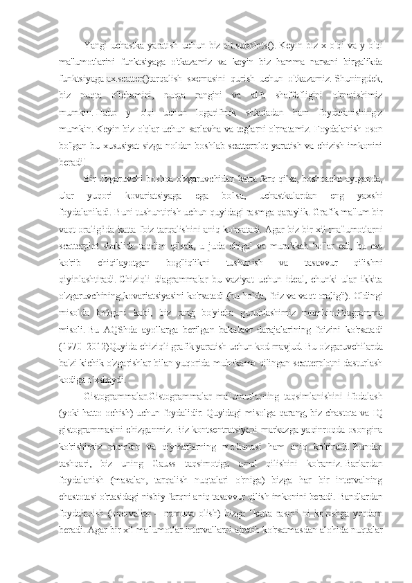 Yangi   uchastka   yaratish   uchun   biz   plt.subplots() .   Keyin   biz   x   o'qi   va   y   o'qi
ma'lumotlarini   funktsiyaga   o'tkazamiz   va   keyin   biz   hamma   narsani   birgalikda
funktsiyaga   ax.scatter() tarqalish   sxemasini   qurish   uchun   o'tkazamiz.   Shuningdek,
biz   nuqta   o'lchamini,   nuqta   rangini   va   alfa   shaffofligini   o'rnatishimiz
mumkin.   Hatto   y   o'qi   uchun   logarifmik   shkaladan   ham   foydalanishingiz
mumkin.   Keyin biz o'qlar uchun sarlavha va teglarni o'rnatamiz.   Foydalanish oson
bo'lgan bu xususiyat sizga noldan boshlab scatterplot yaratish va chizish imkonini
beradi!
Bir o'zgaruvchi boshqa o'zgaruvchidan katta farq qilsa, boshqacha aytganda,
ular   yuqori   kovariatsiyaga   ega   bo'lsa,   uchastkalardan   eng   yaxshi
foydalaniladi.   Buni tushuntirish uchun quyidagi rasmga qaraylik.   Grafik ma'lum bir
vaqt oralig'ida katta foiz tarqalishini aniq ko'rsatadi.   Agar biz bir xil ma'lumotlarni
scatterplot   shaklida   taqdim   qilsak,   u   juda   chigal   va   murakkab   bo'lar   edi,   bu   esa
ko'rib   chiqilayotgan   bog'liqlikni   tushunish   va   tasavvur   qilishni
qiyinlashtiradi.   Chiziqli   diagrammalar   bu   vaziyat   uchun   ideal,   chunki   ular   ikkita
o'zgaruvchining kovariatsiyasini ko'rsatadi (bu holda, foiz va vaqt oralig'i).   Oldingi
misolda   bo'lgani   kabi,   biz   rang   bo'yicha   guruhlashimiz   mumkin. Diagramma
misoli.   Bu   AQShda   ayollarga   berilgan   bakalavr   darajalarining   foizini   ko'rsatadi
(1970–2012) Quyida chiziqli grafik yaratish uchun kod mavjud.   Bu o'zgaruvchilarda
ba'zi kichik o'zgarishlar bilan yuqorida muhokama qilingan scatterplotni dasturlash
kodiga o'xshaydi.
Gistogrammalar. Gistogrammalar   ma'lumotlarning   taqsimlanishini   ifodalash
(yoki hatto ochish) uchun foydalidir.   Quyidagi misolga qarang, biz chastota va IQ
gistogrammasini chizganmiz.   Biz kontsentratsiyani markazga yaqinroqda osongina
ko'rishimiz   mumkin   va   qiymatlarning   medianasi   ham   aniq   ko'rinadi.   Bundan
tashqari,   biz   uning   Gauss   taqsimotiga   amal   qilishini   ko'ramiz.   Barlardan
foydalanish   (masalan,   tarqalish   nuqtalari   o'rniga)   bizga   har   bir   intervalning
chastotasi o'rtasidagi nisbiy farqni aniq tasavvur qilish imkonini beradi.   Bandlardan
foydalanish   (intervallar   =   namuna   olish)   bizga   "katta   rasm"   ni   ko'rishga   yordam
beradi.   Agar bir xil ma'lumotlar intervallarni ajratib ko'rsatmasdan alohida nuqtalar 