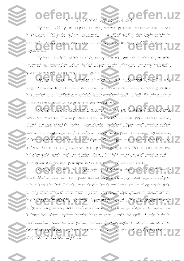 PYTHONDA MA’LUMOT TURLARI
Python   1990   yilda   paydo   bo'lgan,   ammo   yaqinda   mashhurlikka   erisha
boshlagan. 2020-yilda Python JavaScript, HTML/CSS va SQLdan keyin to rtinchiʻ
eng   ko p   ishlatiladigan   dasturlash   tili   bo ldi,   dasturchilarning   44,1   foizi   undan	
ʻ ʻ
foydalanadi.
Python - bu API ishlab chiqish, sun'iy intellekt, veb-ishlab chiqish, narsalar
Interneti   va   boshqalar   uchun   ishlatiladigan   talqin   qilingan,   umumiy   maqsadli,
yuqori darajadagi ob'ektga yo'naltirilgan til.
Python   qisman   ma'lumotlar   olimlari   tufayli   juda   mashhur   bo'ldi.   Bu
o'rganish uchun eng oson tillardan biridir. U ma'lumotlarni tahlil qilishning barcha
bosqichlarida   qo'llaniladigan   ko'plab   kutubxonalarni   taklif   qiladi.   Shuning   uchun
til bu maqsadlar uchun o'ziga xos tarzda mos keladi.
Ma’lumki,   axborotlar   matnli,   raqamli,   ovozli,   grafik   va   boshqa   shakllarda
uzatilishi   mumkin.   Bunday   axborotlarni   dasturlash   tillarida   qayta   ishlash   uchun,
ularni   turlarga   ajratish   lozim.   Dasturlarda   foydalaniladigan   ma’lumotlar   turlari
dasturning   maqsadiga   bog’liq   bo’ladi:   oddiy   kalkulyator   sonlardan   foydalanadi,
elektron pochta manzillarini tekshirishga mo’ljallangan dastur esa matnlar bilan ish
ko’radi. Sonlar natural, butun va haqiqiy sonlarga ajratiladi. Matnli axborotlar esa
belgilar   yoki   satrli   ma’lumotlardan   iborat   bo’lishi   mumkin.Ma’lumotlar   turi   –
kompyuter xotirasidagi yacheykada saqlanadigan ma’lumotlar shakli.
Ma’lumotlar   turi   –   bu   o‘zgaruvchi   yoki   doimiy   qiymatlardagi   ma’lumotlar
shakli.Ma’lumotlar turi kompyuter xotirasida yetarlicha joyni zaxiraga olib qo‘yish
uchun kerak bo‘ladi.Odatda, dasturlash tillarida ma’lumotlar turi o’zgaruvchi yoki
doimiy bilan birga e’lon qilinadi. Python dinamikturlarga ajratuvchi dasturlash tili
hisoblanadi. Shu sababli, Pythonda o’zgaruvchining turi u foydalanayotgan qiymat
bo’yicha   belgilanadi,   lekin   ma’lumot   turini   boshqa   turga   o’zgartirish   uchun   tur
ko’rsatilishi   shart.   Python   barcha   bosqichlarda   ajoyib   ishlaydi.   Bunda   birinchi
navbatda turli kutubxonalar yordam beradi. Qidiruv, qayta ishlash, modellashtirish
(vizualizatsiya bilan birga) ma'lumotlarni tahlil qilish uchun tildan foydalanishning
eng mashhur 3 ta stsenariysidir. 