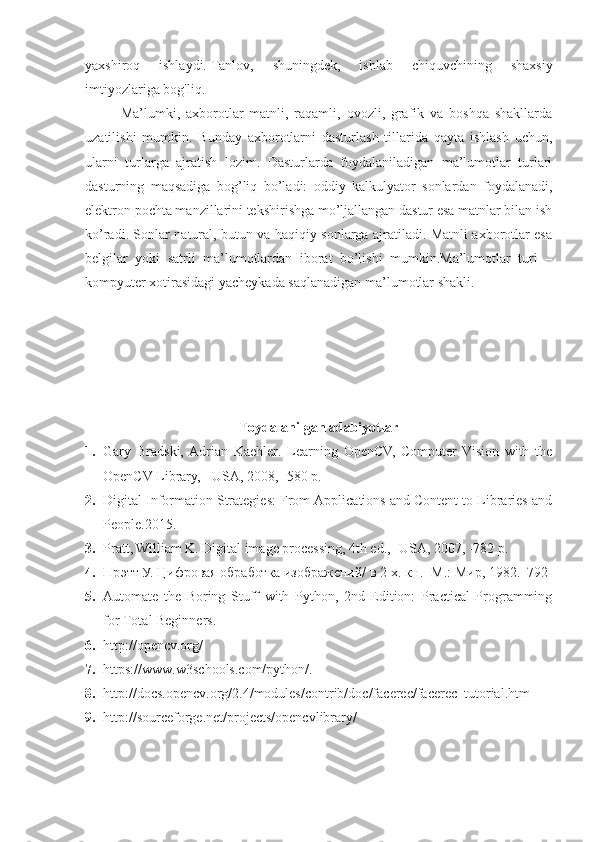 yaxshiroq   ishlaydi.   Tanlov,   shuningdek,   ishlab   chiquvchining   shaxsiy
imtiyozlariga bog'liq.  
Ma’lumki,   axborotlar   matnli,   raqamli,   ovozli,   grafik   va   boshqa   shakllarda
uzatilishi   mumkin.   Bunday   axborotlarni   dasturlash   tillarida   qayta   ishlash   uchun,
ularni   turlarga   ajratish   lozim.   Dasturlarda   foydalaniladigan   ma’lumotlar   turlari
dasturning   maqsadiga   bog’liq   bo’ladi:   oddiy   kalkulyator   sonlardan   foydalanadi,
elektron pochta manzillarini tekshirishga mo’ljallangan dastur esa matnlar bilan ish
ko’radi. Sonlar natural, butun va haqiqiy sonlarga ajratiladi. Matnli axborotlar esa
belgilar   yoki   satrli   ma’lumotlardan   iborat   bo’lishi   mumkin.Ma’lumotlar   turi   –
kompyuter xotirasidagi yacheykada saqlanadigan ma’lumotlar shakli.
Foydalanilgan adabiyotlar
1. Gary   Bradski,  Adrian   Kaehler .   Learning   OpenCV,   Computer   Vision   with   the
OpenCV Library,  -USA, 2008, -580 p.
2. Digital Information Strategies: From Applications and Content to Libraries and
People.2015 .
3. Pratt, William K. Digital image processing, 4th ed., -USA, 2007, -782 p.
4. Прэтт У. Цифровая обработка изображений/ в 2-х. кн. -М.: Мир, 1982.  792
5. Automate   the   Boring   Stuff   with   Python,   2nd   Edition:   Practical   Programming
for Total Beginners .
6. http://opencv.org/  
7. https://www.w3schools.com/python/.
8. http://docs.opencv.org/2.4/modules/contrib/doc/facerec/facerec_tutorial.htm
9. http://sourceforge.net/projects/opencvlibrary/ 