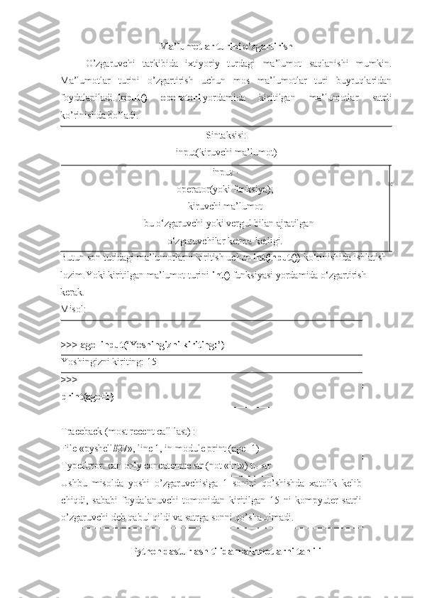 Ma ’ lumotlar   turini   o ’ zgartirish
O’zgaruvchi   tarkibida   ixtiyoriy   turdagi   ma’lumot   saqlanishi   mumkin.
Ma’lumotlar   turini   o’zgartirish   uchun   mos   ma’lumotlar   turi   buyruqlaridan
foydalaniladi.   input()   operatori   yordamida   kiritilgan   ma’lumotlar   satrli
ko’rinishda bo’ladi.
Sintaksisi:
input(kiruvchi ma’lumot)
input–
operator(yoki funksiya);
kiruvchi ma’lumot
– bu o‘zgaruvchi yoki vergul bilan ajratilgan
o‘zgaruvchilar ketma-ketligi.
Butun son turidagi ma’lumotlarni kiritish uchun  int(input())   ko‘rinishida ishlatish 
lozim.Yoki kiritilgan ma’lumot turini   int()   funksiyasi yordamida o‘zgartirish  
kerak.
Misol:
>>>   age=input(‘Yoshingizni kiriting:’)
Yoshingizni kiriting: 15
>>>
print(age+1)
Traceback (most recent call last) :
File «pyshell#27», line 1, in module print (age+1)
TypeError: can only concatenate str (not «int») to str
Ushbu   misolda   yoshi   o’zgaruvchisiga   1   sonini   qo’shishda   xatolik   kelib
chiqdi,   sababi   foydalanuvchi   tomonidan   kiritilgan   15   ni   kompyuter   satrli
o’zgaruvchi deb qabul qildi va satrga sonni qo’sha olmadi.
Python dasturlash tilida malumotlarni tahlili 