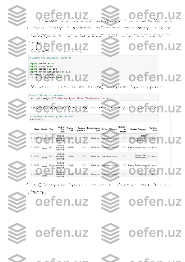 Biz   car.csv   ma lumotlar  to plamidanʼ ʻ   foydalanamiz  va  Pandas  va  Matplotlib
kutubxona   funksiyalari   yordamida   ma lumotlarni   manipulyatsiya   qilish   va	
ʼ
vizualizatsiya   qilish   hamda   tushunchalarni   topish   uchun   ma lumotlar   tahlilini	
ʼ
o tkazamiz.	
ʻ
1. Kutubxonalarni import qiling.
2. Ma'lumotlar to'plamini pandas   read_csv()   funksiyasidan foydalanib yuklang.
3.   head()   funksiyasi yordamida ma'lumotlar to'plamining boshini ko'rsatish.
4.   tail()   funksiyasidan   foydalanib,   ma’lumotlar   to‘plamidan   pastki   5   qatorni
ko‘rsating . 