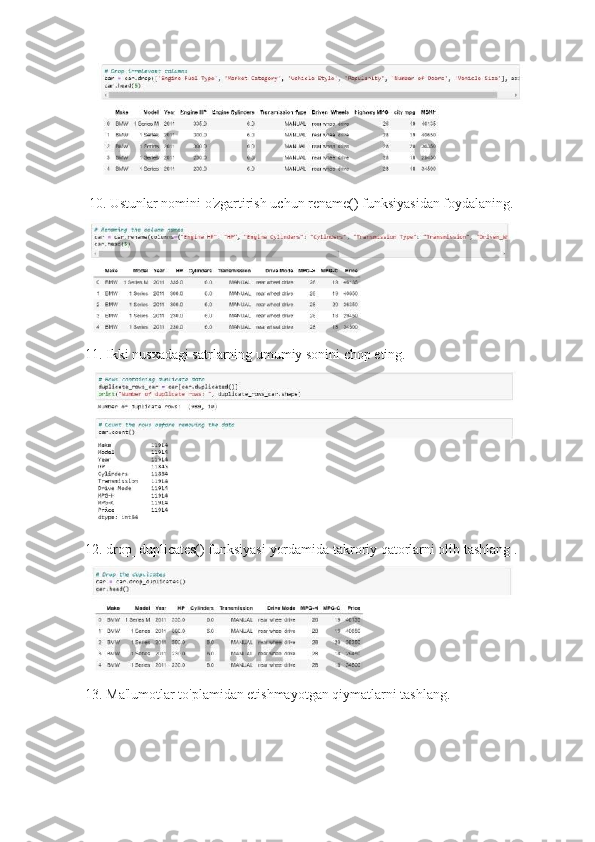   10. Ustunlar nomini o'zgartirish uchun   rename()   funksiyasidan foydalaning.
11. Ikki nusxadagi satrlarning umumiy sonini chop eting.
12. drop_duplicates()   funksiyasi   yordamida takroriy qatorlarni olib tashlang .
13. Ma'lumotlar to'plamidan etishmayotgan qiymatlarni tashlang. 