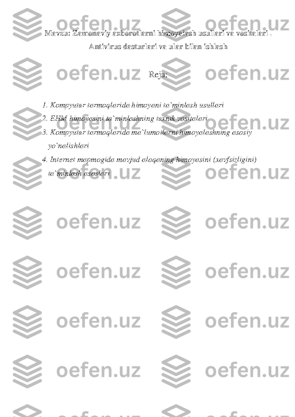 Mavzu:	 Zamonaviy axborotlarni himoyalash usullari 	va vositalari . 	
Antivirus dasturlari va ular bilan ishlash	 	
 	
Reja	: 	
 	
1. Kompyut	еr 	tarmoqlarida himoyani 	ta	`minlash usullari	 	
2. EHM 	himoyasini ta	`minlashning t	еxnik vositalari	 	
3. 	Kompyut	еr tarmoqlarida ma	`lumo	tlarni himoyalashning asosiy 	 	
   	yo	`nalishlari	 	
4. Internet mapmogida mavjud aloqaning himoyasini 	(xavfsizlig	ini) 	 	
   	ta	`minlash asoslari	 	
  