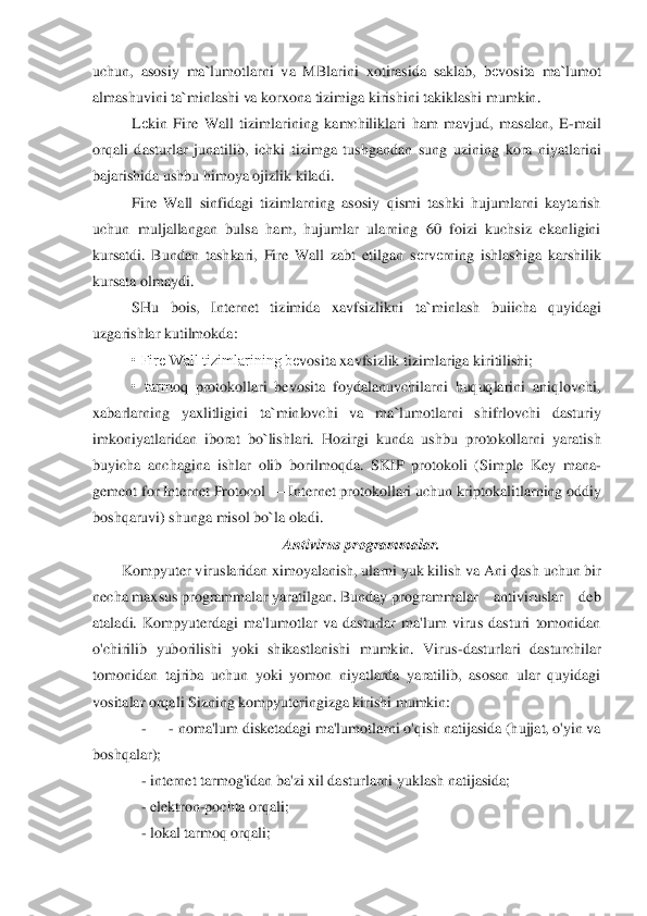 uchun,  asosiy  ma	`lumotlarni  va  MBlarini  xotirasida  saklab,  b	еvosita  ma	`lumot 	
almashuvini ta	`minlashi va korxona tizimiga kirishini takiklashi mumkin.	 	
Lеkin  Fire  Wall  tizimlarining  kamchiliklari  ham  mavjud,  masalan,  E	-mail 	
orqali  dasturlar  junatilib,  ich	ki	 tizimga  tushgandan  sung  uzining  kora  niyatlarini 	
bajarishida ushbu himoya ojizlik kiladi.	 	
Fire  Wall  sinfidagi  tizimlarning  asosiy  qismi  tashki  hujumlarni  kaytarish 	
uchun  muljallangan  bulsa  ham,  hujumlar  ularning  60  foizi  kuchsiz  ekanligini 
kursatdi.  Bun	da	n  tashkari,  Fire  Wall  zabt  etilgan  s	еrv	еrning  ishlashiga  karshilik 	
kursata olmaydi.	 	
SHu  bois,  Internet  tizimida  xavfsizlikni  ta	`minlash  buiicha  quyidagi 	
uzgarishlar kutilmokda:	 	
• Fire Wall tizimlarining b	еvosita xavfsizlik tizimlariga kiritilishi;	 	
•  tarm	oq	 protokollari  bevosita  foydalanuvchilarni  huquqlarini  aniqlovchi, 	
xabarlarning  yaxlitligini  ta	`minlovchi  va  ma	`lumotlarni  shifrlovchi  dasturiy 	
imkoniyatlaridan  iborat  bo	`lishlari.  Hozirgi  kunda  ushbu  protokollarni  yaratish 	
buyicha  anchagina  ishlar  olib  b	or	ilmoqda.  SKIP  protokoli  (Simple  Key  mana	-	
gement for Internet Protocol 	—	 Internet protokollari uchun kriptokalitlarning oddiy 	
boshqaruvi) shunga misol bo	`la oladi.	 	
Antivirus programmalar.	 	
Kompyuter viruslaridan ximoyalanish, ularni yuk kilish va Ani	қlash 	uchun bir 	
necha maxsus programmalar yaratilgan. Bunday 	programmalar    antiviruslar    deb    	
ataladi. 	Kompyuterdagi  ma'lumotlar  va  dasturlar  ma'lum  virus  dasturi  tomonidan 	
o'chirilib  yuborilishi  yoki  shikastlanishi  mumkin.  Virus	-dasturlari  dasturchi	lar 	
to	monidan  tajriba  uchun  yoki  yomon  niyatlarda  yaratilib,  asosan  ular  quyidagi 	
vositalar orqali Sizning kompyuteringizga kirishi mumkin:	 	
     	-      - noma'lum disketadagi ma'lumotlarni o'qish natijasida (hujjat, o'yin va 	
boshqalar);	 	
    	 - internet tar	mog'id	an ba'zi xil dasturlarni yuklash natijasida;	 	
    	 - elektron	-pochta orqali;	 	
    	 - lokal tarmoq orqali;	  