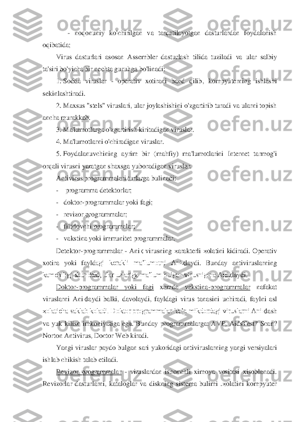     	 - noqonuniy  ko'chirilgan  va  tarqatilayotgan  dasturlardan  foydalanish 	
oqibatida; 	 	
Virus  dasturlari  asosan  Assembler  dasturlash  tilida  tuziladi	 va  ul	ar  salbiy 	
ta'siri bo'yicha bir nechta guruhga bo'linadi:	 	
1.	 Sodda  viruslar 	- operativ  xotirani  band  qilib,  kompyuterning  ishlashi 	
sekinlashtiradi.	 	
2.	 Maxsus "stels" viruslari, ular joylashishini o'zgartirib turadi va ularni topish 	
ancha murakkab.	 	
3.	 Ma'lum	otlarga o'zgartirish kiritadigan viruslar.	 	
4.	 Ma'lumotlarni o'chiradigan viruslar.	 	
5.	 Foydalanuvchining  ayrim  bir  (mahfiy)  ma'lumotlarini  Internet  tarmog'i 	
orqali virusni yaratgan shaxsga yuboradigan viruslar.	 	
Antivirus programmalari turlarga bulinad	i: 	
-    programma detektorlar;	 	
-   	doktor	-programmalar yoki fagi;	 	
-   	revizor programmalar;	 	
-   	filtrlovchi programmalar;	 	 	 	 	
-   	vakstina yoki immunitet programmalar.	 	
Detektor	-programmalar	 - Ani	қ virusning 	ҳarakterli 	ҳolatini kidiradi.  Operativ 	
xotira  yoki	 fayld	agi  kerakli  ma’lumotni  Ani	қlaydi.  Bunday  antiviruslarning 	
kamchiligi shundaki, ular uzlariga ma’lum bulgan virusnigina Ani	қlaydi.	 	
Doktor	-programmalar  yoki  fagi	 	xamda 	vakstina	-programmalar	 	nafakat 	
viruslarni  Ani	қlaydi  balki,  davolaydi,  fayldagi  virus 	tanasi	ni  uchiradi,  faylni  asl 	
ҳolaticha saklab koladi. Doktor programmalar ko’p mikdordagi viruslarni Ani	қlash 	
va  yuk  kilish  imkoniyatiga  ega.  Bunday	 programmalarga	:  AVP,  AidsTest?  Scan? 	
Norton Antivirus, Doctor Web 	kiradi	. 	
Yangi viruslar paydo bulgan sari	 yukor	idagi antiviruslarning yangi versiyalari 	
ishlab chikish talab etiladi.	 	
Revizor  programmalar	 - viruslardan  ishonchli  ximoya  vositasi  xisoblanadi. 	
Revizorlar  dasturlarni,  kataloglar  va  diskning  sistema  bulimi  .	ҳolatini  kompyuter  