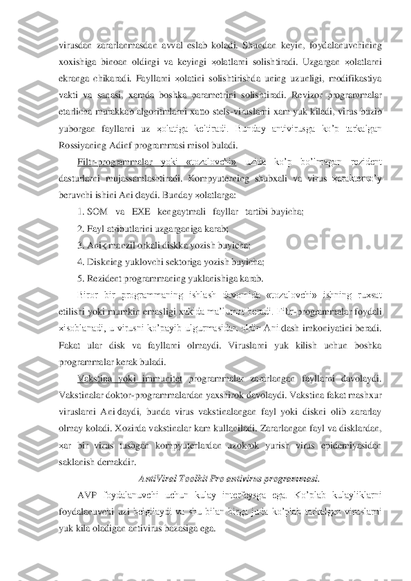 virusdan  zararlanmasdan	 avval	 eslab  koladi.  Shundan  keyin,  foydalanuvchining 	
xoxishiga  binoan  oldingi  va  keyingi 	ҳolatlarni  solishtiradi.  Uzgargan 	ҳolatlarni 	
ekranga  chikaradi.  Fayllarni 	ҳolatini  solishtirishda  uning  uzunligi,  modifikastiya 	
vakti  va  sanasi,  xamda  boshka  parametr	ini  so	lishtiradi.  Revizor  programmalar 	
etarlicha  murakkab  algoritmlarni  xatto  stels	-viruslarni  xam  yuk  kiladi,  virus  buzib 	
yuborgan  fayllarni  uz 	ҳolatiga  keltiradi.  Bunday  antivirusga  ko’p  tarkalgan 	
Rossiyaning 	Adinf	 programmasi misol buladi.	 	
Filtr	-program	malar 	yoki  «tozalovchi»	 	uzida  ko’p  bo’lmagan  rezident 	
dasturlarni  mujassamlashtiradi.  Kompyuterning  shubxali  va  virus 	ҳarakterno’y 	
beruvchi ishini Ani	қlaydi. Bunday 	ҳolatlarga:	 	
1. SOM   va   EXE   kengaytmali   fayllar   tartibi buyicha;	 	
2. Fayl atributlar	ini uz	garganiga karab;	 	
3. Ani	қ manzil orkali diskka yozish buyicha;	 	
4. Diskning yuklovchi sektoriga yozish buyicha;	 	
5. Rezident programmaning yuklanishiga karab.	 	
Biror  bir  programmaning  ishlash  davomida  «tozalovchi»  ishning  ruxsat 	
etilishi yoki mumkin emas	ligi x	akida ma’lumot beradi. Filtr	-programmalar foydali 	
xisoblanadi,  u  virusni  ko’payib  ulgurmasidan  oldin  Ani	қlash  imkoniyatini  beradi. 	
Fakat  ular  disk  va  fayllarni  olmaydi.  Viruslarni  yuk  kilish  uchun  boshka 
programmalar kerak buladi.	 	
Vakstina  yoki  immun	itet	 programmalar  zararlangan  fayllarni  davolaydi. 	
Vakstinalar doktor	-programmalardan yaxshirok davolaydi. Vakstina fakat mashxur 	
viruslarni  Ani	қlaydi,  bunda  virus  vakstinalangan  fayl  yoki  diskni  olib  zararlay 	
olmay koladi. Xozirda vakstinalar kam kullanil	adi.	 Zararlangan fayl va disklardan, 	
ҳar  bir  virus  tushgan  kompyuterlardan  uzokrok  yurish  virus  epidemiyasidan 
saklanish demakdir.	 
AntiViral	 Toolkit	 Pro	 antivirus programmasi	. 	
AVP	 foydalanuvchi  uchun  kulay  interfeysga  ega.  Ko’plab  kulayliklarni 	
foydalanuvc	hi  uzi	 belgilaydi  va  shu  bilan  birga  juda  ko’plab  tarkalgan  viruslarni 	
yuk kila oladigan antivirus bazasiga ega.	  