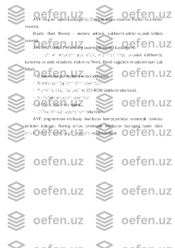 AVP	 ning ish rejimi kuyidagicha: Operativ xotira nazorati. Fayllar va arxivlar 	
nazorati.	 	
Master	  Boot	  Record	  -  sistema    sektori,    yuklovchi 	sektor	 va  disk  tablista 	
nazorati.	 	
AntiViral	 Toolkit	 Pro	 ishining axamiyatli tomoni kuyidagicha:	 	
•      Turli  xil  viruslarni  yuk  kiladi,  shu  bilan  birga  uz	-uzini  shifrlovchi, 	
kurinmas  va  stele  viruslarni,  makro  va 	Word	, Excel	 ҳujjatlari  viruslarini  xam  yuk 	
kiladi.	 
•   	Upakovkalangan fayllarni ichini tekshiradi.	 	
•   Arxivlangan fayllarni ichini tekshiradi.	 	
•   Yumshok disk, lokal, setli va 	CD	-ROM	 disklarni tekshiradi.	 	
•   Noma’lum viruslarni tekshiradi.	 	
•   Ortikcha tekshirish r	ejimi.	 	
•   Ob’ekt ichidagi uzgarishlarni	 tekshirish.	 	
AVP	 programmasi  markaziy  boshkaruv  kompyuteridan  avtomatik  ravishda 	
ishlatish  kulaydir.  Buning  uchun,  avtomatik  boshkaruv  buyrugini  tuzish  talab 
etiladi. Ba’zi bir antiviruslarni kiskacha 	ҳarakteristikas	i. 	
                          	  