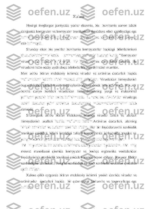 Xulosa	 	
 	
      	Hozirgi  rivojlangan  jamiyatda  yashar  ekanmiz,  biz    barchamiz  zamon  talabi 	
darajasida  kompyuter  va  kompyuter  texnikasidan  foydalana  olish  qobiliyatiga  ega 
bo’lishligimiz  talab  etiladi.  Rivojlangan  jamiyatni  esa  kompyuterlarsiz  tasavvur 
etib 	bo’lmaydi. 	 	
      	Shunday  ekan  biz  yoshlar  barchamiz  kompyuterlar  haqidagi  bilimlarimizni 	
chuqurlashtirishimiz  kerak.    Hammamizga  ma’lumki  bugungi  kunda  “	Kompyuter 	
virusi	”  so’zi  notanish  so’z  emas.  Biz  bunga  tez	-tez 	duch  kelib	 turamiz. 	Bu 	
viruslarni hatto 	oddiy uyali	 aloqa telefonlarida ham uchratish mumkin	. 	
Men  u	shbu  bitiruv  malakaviy  ishimda 	viruslar  va  antivirus  dasturlari	 haqi	da	 	
ma’lumotlarni  keltirib  o’tish  maqsad  qilib  qo’yilgan. 	Viruslardan  himoyalanish 	
bugungi  kunda  global  muammoga  aylanib  ulgurdi  d	esak  hato  b	o’lmaydi.  Xususan 	
barcha  dunyo  banklari  viruslardan  himoyalanishning  yangi  va  mukammal 
yo’llarini  yaratish  bilan  ovora  bo’lishmoqda.  Bu  narsa  esa  o’z	-o’zidan 	viruslarga 	
qarshi  dasturlar  ya’ni  antivirus  dasturlarining  mukammallashtirilishini  tala	b 	
etmoqda. 	 	
      	Shuningdek  ushbu  bitiruv  malakaviy  ishimda 	viruslar  turlari  va  ulardan 	
himoyalanish	 usullari	 haqida  ma’lumot  berdim.	Antivirus  dasturlari,  ularning 	
ishlash  prinsiplari  va  turlarini  tavsiflab  o’tdim.	 Har  bir  foydalanuvchi  xavfsizlik 	
texnika	si 	qoidalar	i  bilishi  kerakligi  tufayli 	kompyuterda  ishlashning  texnika  va 	
yong’in xavfsizligi qoidalari haqidagi batafsil ma‘lumotlar bayon qilingan.	  	
BMI  ni  yoritishda  bir  qancha  qo’shimcha  adabiyotlardan  foydalandim.  BMI  ning 
mexnat  muxofazasi  qismida  ko	mpyuter  va 	boshqa  orgtexnika  vositalaridan 	
foydalanishda  xavfsizlik  texnikasi  qoidalari  xaqida  bayon  etilgan.  Xususan 	EElleekkttrr  	
xxaavvffssiizzlliiggiinnii  ttaa''mm	iinnllaasshh,,  YY	oonngg’’iinn  xxaavvffssiizzlliiggii va  bosh  xavfsizlik  texnikasi  qoidalari 	
aytib o’tilgan.	 	
      	Xulosa  qilib  aytganda  bi	tiruv  malak	aviy  ishimni  yozish  davrida 	viruslar  va 	
antiviruslar 	 dasturlari  haqida	  	bir  qator  yangi  tushuncha  va  tasavvurlarga  ega 	
bo’ldim.   	  