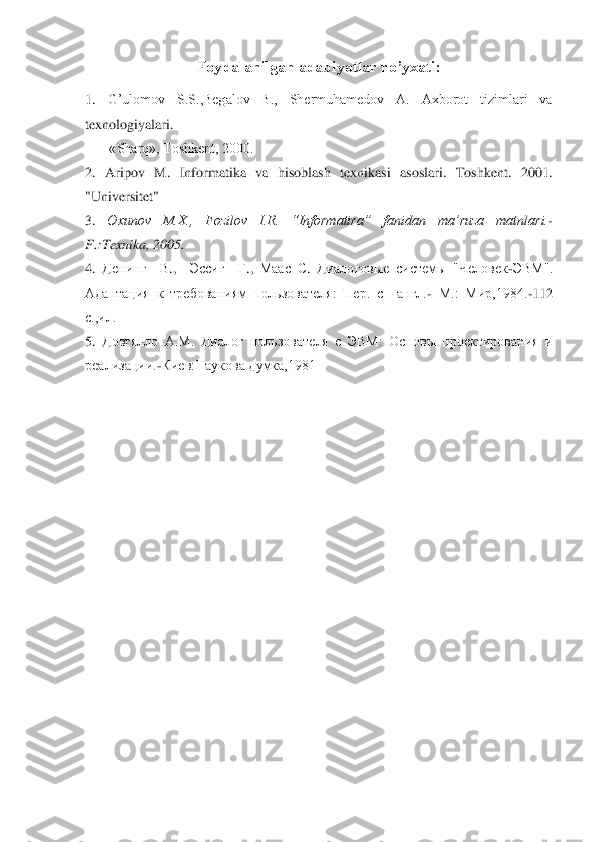 Foydalanilgan adabiyotlar ro’yxati:	 	
 
1.	 	G’ulomov  S.S.,Begalov  B.,  Shermuhamedov  A.  Axborot  tizimlari  va 	
texnologi	yalari. 	 	
       	«Sharq», Toshkent, 2000.	 	
2. 	Aripov  M.  Informatika  va  hisoblash  texnikasi  asoslari.  Toshkent.  2001. 	
"Universitet"	 	
3. 	Oxunov  M.X.,  Fozilov  I.R.  “Informatira”  fanidan  ma’ruza  matnlari.	- 	
F.:Texnika, 2005.	 	
4. 	Денинг	  	В.,   	Эссиг	  	Г., 	Маас	 С. 	Диал	оговые  сист	емы  "Человек	-ЭВМ". 	
Адаптация  к  требованиям  пользователя:  Пер.  с    англ.	- М.:  Мир,1984.	-112 	
с.,ил.	 	
5. 	Довгялло  А.М.  Диалог  пользователя  с  ЭВМ:  Основы  проектирования  и 	
реализации.	-Киев:Наукова думка,1981	 	
 	
 
  