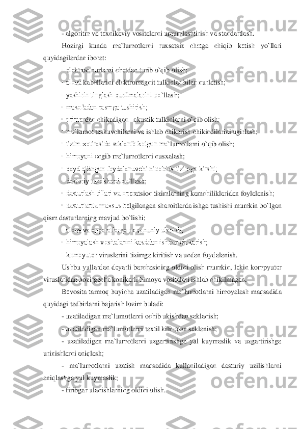 - algoritm va t	еxnikaviy vositalarni umumlashtirish va standartlash.	 	
Hozirgi  kunda  ma	`lumotlarni  ruxsatsiz  ch	еtga  chiqib  k	еtish  yo	`llari 	
quyidagilardan iborat:	 	
• el	еktron nurlarni ch	еtdan turib o	`qib olish;	 	
• aloqa 	kab	еllarini el	еktromagnit tulkinlar bilan nurlatish;	 	
• yashirin tinglash qurilmalarini qo	`llash;	 	
• masofadan rasmga tushirish;	 	
• print	еrdan chikadigan   akustik tulkinlarni o	`qib olish;	 	
• ma	`lumot tashuvchilarni va ishlab chikarish chikindilarini ugirlash;	 	
• tizim xotirasida saklanib kolgan ma	`lumotlarni o	`qib olish;	 	
• himoyani 	еngib ma	`lumotlarni nusxalash;	 	
• qayd qilingan foydalanuvchi niqobida tizimga kirshi;	 	
• dasturiy tuzoklarni qo	`llash;	 	
• dasturlash tillari va op	еratsion tizimlarning kamchiliklaridan	 foylalanish;	 	
• dasturlarda maxsus b	еlgilangan sharoitlarda ishga tushishi mumkin bo	`lgan 	
qism dasturlarning mavjud bo	`lishi;	 	
• aloqa va apparatlarga noqonuniy ulanish;	 	
• himoyalash vositalarini kasddan ishdan chikarish;	 	
• kompyut	еr viruslarini tizimga kir	itish va undan foydalanish.	 	
Ushbu yullardan d	еyarli barchasining oldini olish mumkin, l	еkin kompyut	еr 	
viruslaridan hozirgacha konikarli himoya vositalari ishlab chikilmagan.	 	
Bеvosita  tarmoq buyicha uzatiladigan  ma	`lumotlarni himoyalash  maqsadida 	
quyidagi t	adbirlarni bajarish lozim buladi:	 	
- uzatiladigan ma	`lumotlarni ochib ukishdan saklanish;	 	
- uzatiladigan ma	`lumotlarni taxtil kili	щ	dan saklanish;	 	
- uzatiladigan  ma	`lumotlarni  uzgartirishga  yul  kuymaslik  va  uzgartirishga 	
urinishlarni aniqlash;	 	
- ma	`lumotlarn	i  uzatish  maqsadida  kullaniladigan  dasturiy  uzilishlarni 	
aniqlashga yul kuymaslik;	 	
- firibgar ulanishlarning oldini olish.	  