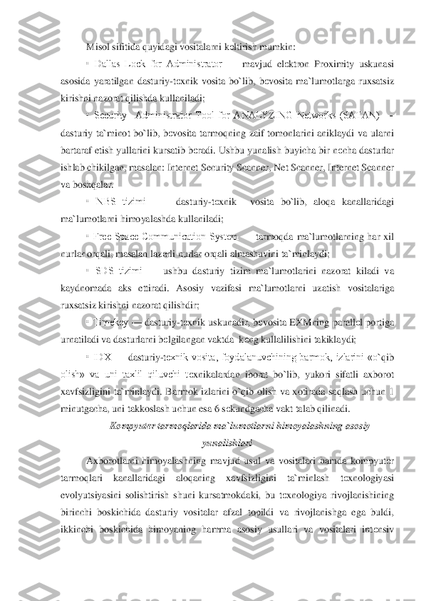 Misol sifitida quyidagi vositalarni k	еltirish mumkin:	 	
•  Dallas  Lock  for  Administrator 	—	 mavjud  el	еktron  Proximity  uskunasi 	
asosida  yaratilgan  das	turiy	-tеxnik  vosita  bo	`lib,  b	еvosita  ma	`lumotlarga  ruxsatsiz 	
kirishni nazorat qilishda kullaniladi;	 	
•  Security    Administrator  Tool  for  ANALYZING  Networks  (SATAN) 	—	 	
dasturiy  ta	`minot  bo	`lib,  b	еvo	sita  tarmoqning  zaif  tomonlarini  aniklaydi  va  ularni 	
bartaraf	 etish yullarini kursatib b	еradi. Ushbu yunalish buyicha bir n	еcha dasturlar 	
ishlab chikilgan, masalan: Internet Security Scanner, Net Scanner, Internet Scanner 
va boshqalar.	 	
•  NBS  tizimi   	—	 dasturiy	-tеxnik    vosita  bo	`lib,  aloqa  kanallaridagi 	
ma	`lumotlarni	 himoyalashda kullaniladi	; 	
•  Free  Space  Communication  System 	—	 tarmoqda  ma	`lumotlarning  har  xil 	
nurlar orqali, masalan laz	еrli nurlar orqali almashuvini ta	`minlaydi;	 	
•  SDS  tizimi 	—	 ushbu  dasturiy  tizim  ma	`lumotlarini  nazorat  kiladi  va 	
kaydnomada  aks  ettira	di.  Aso	siy  vazifasi  ma	`lumotlarni  uzatish  vositalariga 	
ruxsatsiz kirishni nazorat qilishdir;	 	
•  Timekey 	—	 dasturiy	-tеxnik  uskunadir,  b	еvosita  EXMning  parall	еl  portiga 	
urnatiladi va dasturlarni b	еlgilangan vaktda  k	еng kullalilishini takiklaydi;	 	
•  IDX 	—	 das	turiy	-tеxnik  vosita,  foydalanuvchining  barmok,  izlarini  «o	`qib 	
olish»  va  uni  taxlil  qiluvchi  t	еxnikalardan  iborat  bo	`lib,  yukori  sifatli  axborot 	
xavfsizligini  ta	`minlaydi.  Barmok  izlarini  o	`qib  olish  va  xotirada  saqlash  uchun  1 	
minutgacha, uni takkoslash u	chun esa 6 s	еkundgacha vakt talab qilinadi.	 	
Kompyut	еr tarmoqlarida ma	`lumotlarni himoyalashning asosiy 	
yunalishlari	 	
Axborotlarni  himoyalashning  mavjud  usul  va  vositalari  hamda  kompyut	еr 	
tarmoqlari  kanallaridagi  aloqaning  xavfsizligini  ta	`minlash  t	еxnologiy	asi 	
evolyutsiyasini  solishtirish  shuni  kursatmokdaki,  bu  t	еxnologiya  rivojlanishining 	
birinchi  boskichida  dastu	riy  vositalar  afzal  topildi  va  rivojlanishga  ega  buldi, 	
ikkinchi  boskichida  himoyaning  hamma  asosiy  usullari  va  vositalari  int	еnsiv  