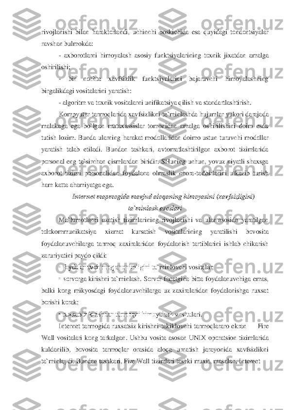 rivojlanishi	 bilan  harakt	еrlandi,  uchinchi  boskichida  esa  quyidagi  t	еnd	еntsiyalar 	
ravshan bulmokda:	 	
- axborotlarni  himoyalash  asosiy  funktsiyalarining  t	еxnik  jixatdan  amalga 	
oshirilishi;	 	
- 	bir  n	еchta  xavfsizlik  funktsiyalarini  bajaruvchi  himoyalashning 	
birgalikdagi vo	sitalarini yaratish:	 	
- algoritm va t	еxnik vositalarni unifikatsiya qilish va standartlashtirish.	 	
Kompyut	еr tarmoqlarida xavfsizlikni ta	`minlashda hujumlar yukori darajada 	
malakaga  ega  bo	`lgan  mutaxassislar  tomonidan  amalga  oshirilishini  doim  esda 	
tutish  lo	zim.  Bunda  ularning  harakat  mod	еllaridan  doimo  ustun  turuvchi  mod	еllar 	
yaratish  talab  etiladi.  Bundan  tashkari,  avtomatlashtirilgan  axborot  tizimlarida 
pеrsonal  eng  ta	`sirchan  qismlardan  biridir.  SHuning  uchun,  yovuz  niyatli  shaxsga 	
axborot  tizimi  p	еrsonal	idan  foydalana  olmaslik  chora	-tadbirlarini  utkazib  turish 	
ham katta ahamiyatga ega.	 	
Internet mapmogida mavjud aloqaning himoyasini 	(xavfsizligini) 	
ta	`minlash asoslari	 	
Ma	`lumotlarni  uzatish  tizimlarining  rivojlanishi  va  ular  asosida  yaratilgan 	
tеlеkommunika	tsiya  xizmat  kursatish  vositalarining  yaratilishi  b	еvosita 	
foydalanuvchilarga  tarmoq  zaxiralaridan  foydalanish  tartiblarini  ishlab  chikarish 
zaruriyatini paydo qildi:	 	
• foydalanuvchining anonimligini ta	`minlovchi vo	sitalar;	 	
•  s	еrv	еrga  kirishni  ta	`minlash.	 Sеrv	еr  faqatgina  bitta  foydalanuvchiga  emas, 	
balki  k	еng  mikyosdagi  foy	dalanuvchilarga  uz  zaxiralaridan  foydalanishga  ruxsat 	
bеrishi k	еrak;	 	
• ruxsatsiz kirishdan tarmoqni himoyalash vosita	lari.	 	
Internet  tarmogida  ruxsatsiz  kirishni  takiklovchi  tarmoqlara	ro  ekran 	—	 Fire 	
Wall  vositalari  k	еng  tarkalgan.  Ushbu  vosita  asosan  UNIX  op	еratsion  tizimlarida 	
kuldanilib,  b	еvosita  tarmoqlar  orasida  aloqa  urnatish  jarayonida  xavfsizlikni 	
ta	`minlaydi. Bun	dan tashkari, Fire Wall tizimlari tashki muxit, masalan, Internet	   