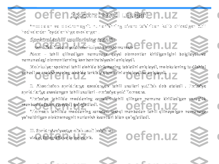 Spektral tahlil usullari
•
moddalar  va  elektromagnit  nurlanishning  o'zaro  ta'siridan  kelib  chiqadigan  turli 
hodisalardan foydalanishga asoslangan .Spektral tahlil usullarining tasnifi:
     men. Tahlil atom yoki molekulyar  bo'lishi mumkin .
Atom  -  tahlil  qilinadigan  namunaga  qaysi  elementlar  kiritilganligini  belgilaydi  va 
namunadagi elementlarning kontsentratsiyasini aniqlaydi.
Molekulyar  spektral tahlil alohida birikmaning tabiatini aniqlaydi, molekulaning tuzilishini 
ochadi va aralashmaning alohida tarkibiy qismlarini aniqlaydi va aniqlaydi.
II.   Absorbsion  spektrlarga  asoslangan  tahlil  usullari  yutilish  deb  ataladi  .  Emissiya 
spektrlariga  asoslangan tahlil usullari -  emissiya yoki floresans.
•
Emissiya  tahlilida  moddaning  zarralari  tahlil  qilingan  namuna  kiritiladigan  yorug'lik 
manbasida (olov, razryad) qo'zg'atiladi.
•
Floresan  tahlilida  moddaning  zarralari  tashqi  manbadan  tahlil  qilinayotgan  namunaga 
yo'naltirilgan elektromagnit nurlanish kvantlari bilan qo'zg'atiladi.
III.   Spektrni ro'yxatga olish usuli bo'yicha:
vizual, fotografik va fotoelektrik. 